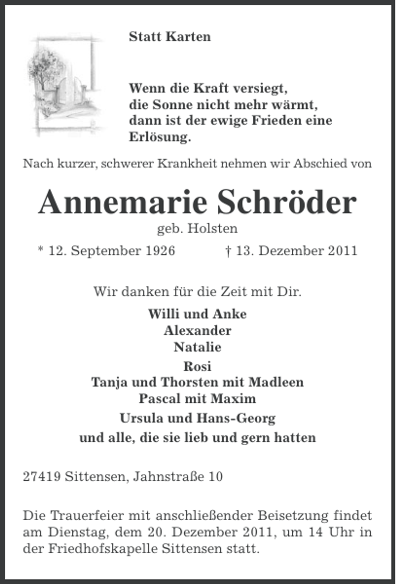 <p>Statt Karten</p><p>Wenn die Kraft versiegt,<br />die Sonne nicht mehr wärmt,<br />dann ist der ewige Frieden eine<br />Erlösung.<br />Nach kurzer, schwerer Krankheit nehmen wir Abschied von</p><p>Annemarie Schröder<br />geb. Holsten<br />* 12. September 1926</p><p>† 13. Dezember 2011</p><p>Wir danken für die Zeit mit Dir.<br />Willi und Anke<br />Alexander<br />Natalie<br />Rosi<br />Tanja und Thorsten mit Madleen<br />Pascal mit Maxim<br />Ursula und Hans-Georg<br />und alle, die sie lieb und gern hatten<br />27419 Sittensen, Jahnstraße 10<br />Die Trauerfeier mit anschließender Beisetzung findet<br />am Dienstag, dem 20. Dezember 2011, um 14 Uhr in<br />der Friedhofskapelle Sittensen statt.</p>