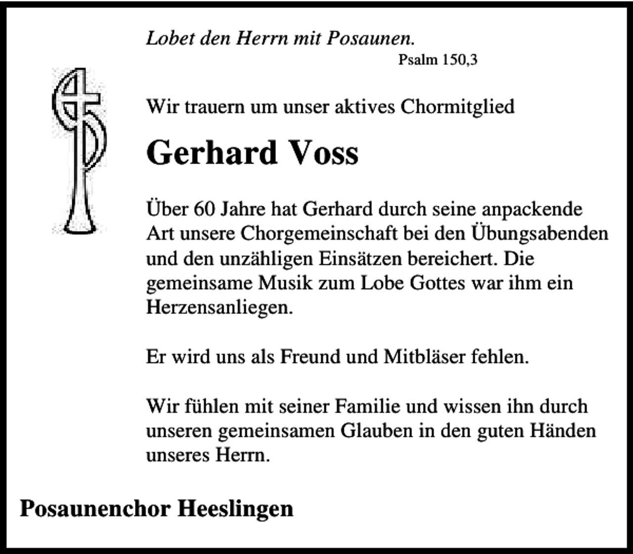 <p>Lobet den Herrn mit Posaunen.</p><p>Psalm 150,3</p><p>Wir trauern um unser aktives Chormitglied</p><p>Gerhard Voss<br />Über 60 Jahre hat Gerhard durch seine anpackende<br />Art unsere Chorgemeinschaft bei den Übungsabenden<br />und den unzähligen Einsätzen bereichert. Die<br />gemeinsame Musik zum Lobe Gottes war ihm ein<br />Herzensanliegen.<br />Er wird uns als Freund und Mitbläser fehlen.<br />Wir fühlen mit seiner Familie und wissen ihn durch<br />unseren gemeinsamen Glauben in den guten Händen<br />unseres Herrn.</p><p>Posaunenchor Heeslingen</p>