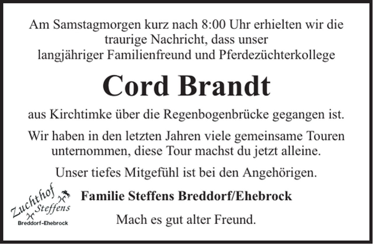 <p>Am Samstagmorgen kurz nach 8:00 Uhr erhielten wir die<br />traurige Nachricht, dass unser<br />langjähriger Familienfreund und Pferdezüchterkollege</p><p>Cord Brandt</p><p>aus Kirchtimke über die Regenbogenbrücke gegangen ist.<br />Wir haben in den letzten Jahren viele gemeinsame Touren<br />unternommen, diese Tour machst du jetzt alleine.<br />Unser tiefes Mitgefühl ist bei den Angehörigen.<br />Familie Steffens Breddorf/Ehebrock<br />Mach es gut alter Freund.</p>