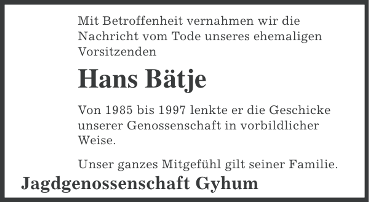 <p>Mit Betroffenheit vernahmen wir die<br />Nachricht vom Tode unseres ehemaligen<br />Vorsitzenden</p><p>Hans Bätje<br />Von 1985 bis 1997 lenkte er die Geschicke<br />unserer Genossenschaft in vorbildlicher<br />Weise.<br />Unser ganzes Mitgefühl gilt seiner Familie.</p><p>Jagdgenossenschaft Gyhum</p>