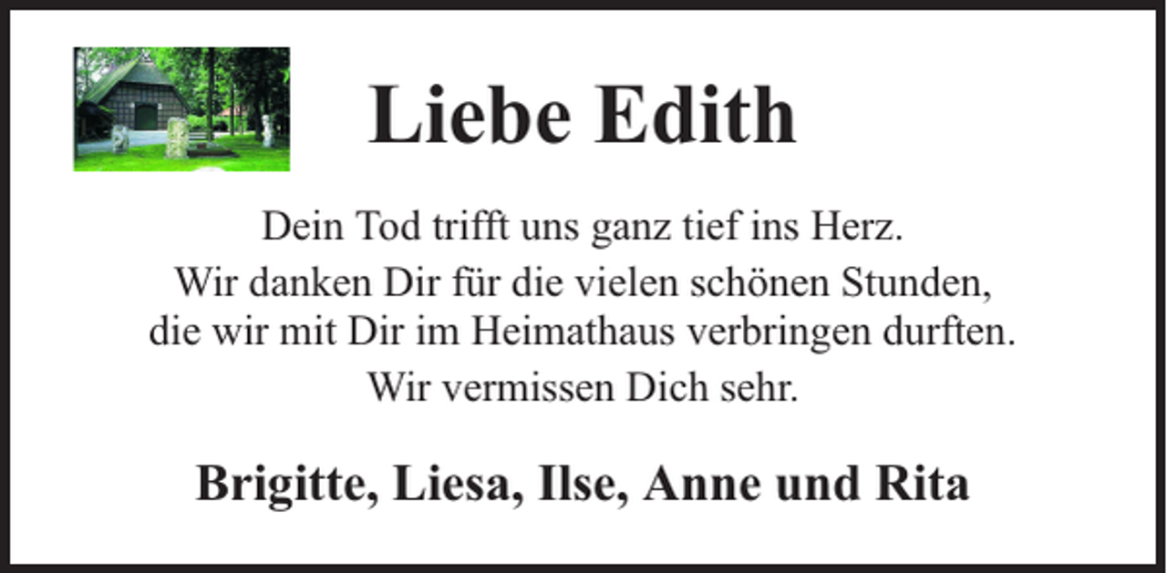 <p>Liebe Edith<br />Dein Tod trifft uns ganz tief ins Herz.<br />Wir danken Dir für die vielen schönen Stunden,<br />die wir mit Dir im Heimathaus verbringen durften.<br />Wir vermissen Dich sehr.</p><p>Brigitte, Liesa, Ilse, Anne und Rita</p>