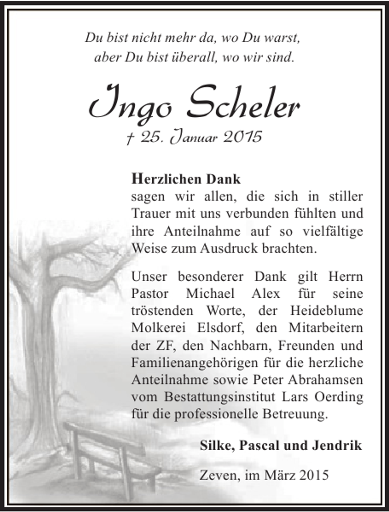 <p>Du bist nicht mehr da, wo Du warst,<br />aber Du bist überall, wo wir sind.</p><p>Ingo Scheler<br />† 25. Januar 2015</p><p>Herzlichen Dank<br />sagen wir allen, die sich in stiller<br />Trauer mit uns verbunden fühlten und<br />ihre Anteilnahme auf so vielfältige<br />Weise zum Ausdruck brachten.<br />Unser besonderer Dank gilt Herrn<br />Pastor Michael Alex für seine<br />tröstenden Worte, der Heideblume<br />Molkerei Elsdorf, den Mitarbeitern<br />der ZF, den Nachbarn, Freunden und<br />Familienangehörigen für die herzliche<br />Anteilnahme sowie Peter Abrahamsen<br />vom Bestattungsinstitut Lars Oerding<br />für die professionelle Betreuung.<br />Silke, Pascal und Jendrik<br />Zeven, im März 2015</p>