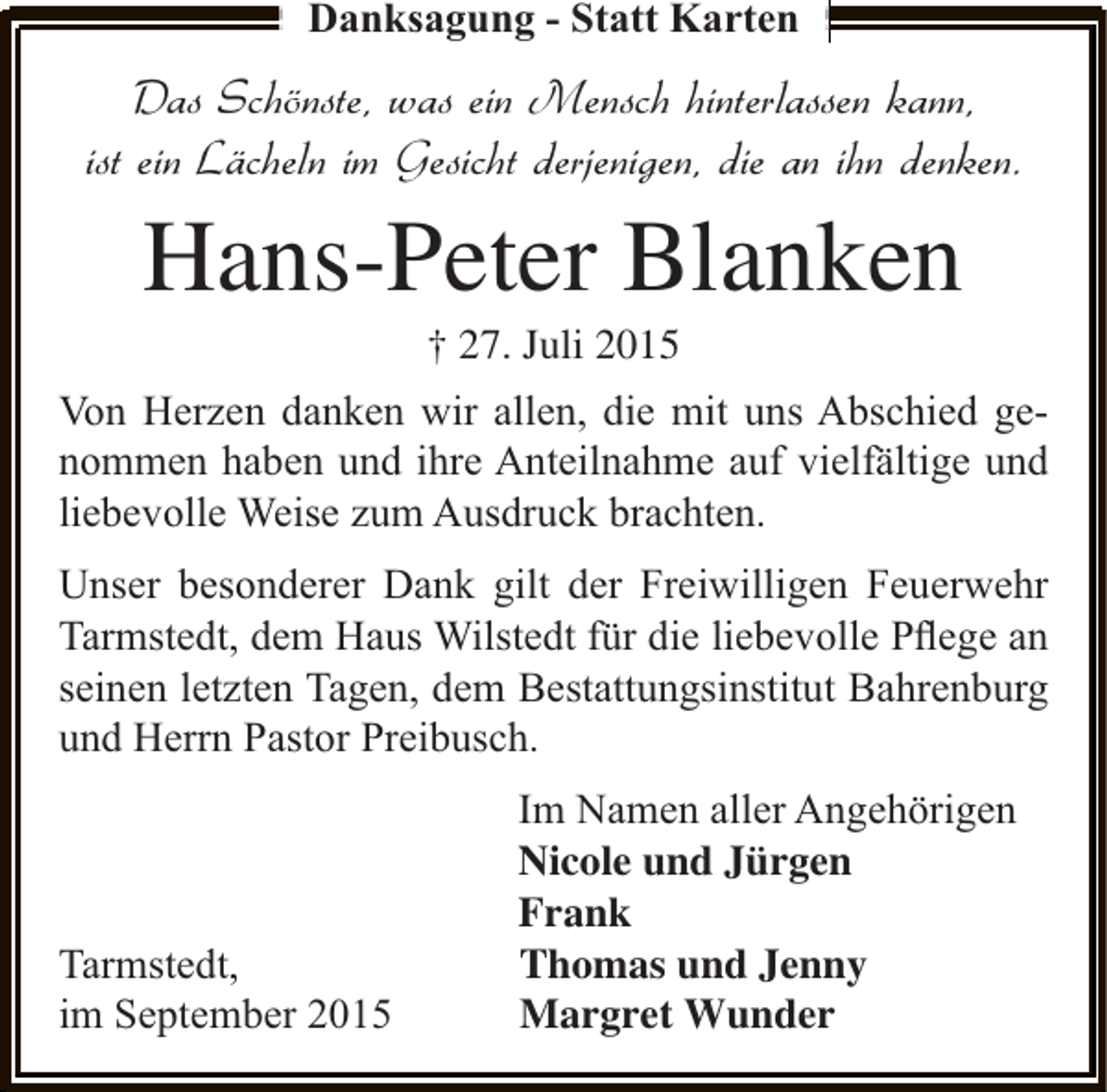 <p>Danksagung - Statt Karten</p><p>Das Schönste, was ein Mensch hinterlassen kann,<br />ist ein Lächeln im Gesicht derjenigen, die an ihn denken.</p><p>Hans-Peter Blanken<br />† 27. Juli 2015</p><p>Von Herzen danken wir allen, die mit uns Abschied genommen haben und ihre Anteilnahme auf vielfältige und<br />liebevolle Weise zum Ausdruck brachten.<br />Unser besonderer Dank gilt der Freiwilligen Feuerwehr<br />Tarmstedt, dem Haus Wilstedt für die liebevolle Pﬂege an<br />seinen letzten Tagen, dem Bestattungsinstitut Bahrenburg<br />und Herrn Pastor Preibusch.</p><p>Tarmstedt,<br />im September 2015</p><p>Im Namen aller Angehörigen<br />Nicole und Jürgen<br />Frank<br />Thomas und Jenny<br />Margret Wunder</p>