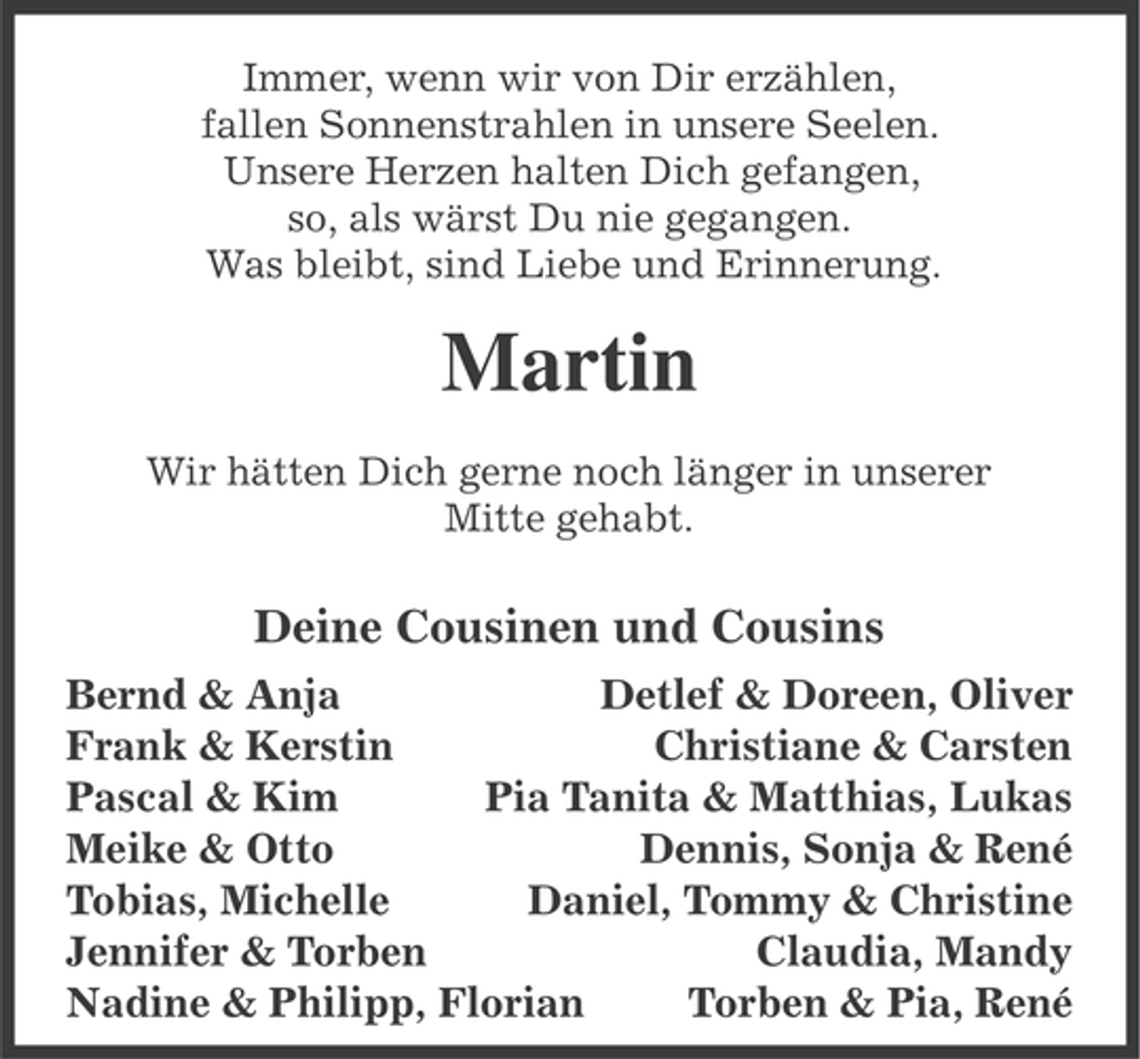 <p>Immer, wenn wir von Dir erzählen,<br />fallen Sonnenstrahlen in unsere Seelen.<br />Unsere Herzen halten Dich gefangen,<br />so, als wärst Du nie gegangen.<br />Was bleibt, sind Liebe und Erinnerung.</p><p>Martin<br />Wir hätten Dich gerne noch länger in unserer<br />Mitte gehabt.</p><p>Deine Cousinen und Cousins<br />Bernd &amp; Anja<br />Detlef &amp; Doreen, Oliver<br />Frank &amp; Kerstin<br />Christiane &amp; Carsten<br />Pascal &amp; Kim<br />Pia Tanita &amp; Matthias, Lukas<br />Meike &amp; Otto<br />Dennis, Sonja &amp; René<br />Tobias, Michelle<br />Daniel, Tommy &amp; Christine<br />Jennifer &amp; Torben<br />Claudia, Mandy<br />Nadine &amp; Philipp, Florian<br />Torben &amp; Pia, René</p>