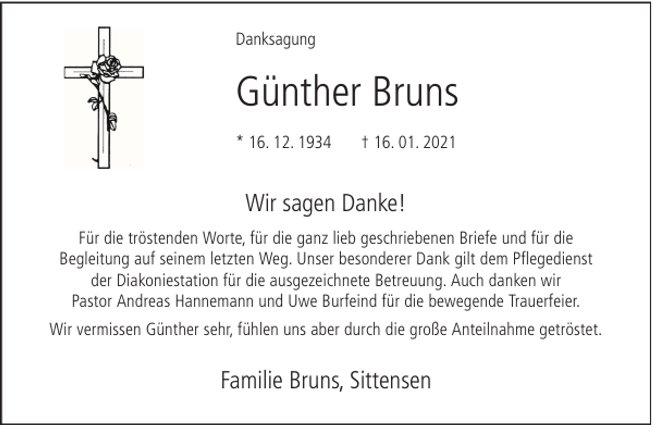 <p>Danksagung</p><p>Günther Bruns<br />* 16. 12. 1934</p><p>† 16. 01. 2021</p><p>Wir sagen Danke!<br />Für die tröstenden Worte, für die ganz lieb geschriebenen Briefe und für die<br />Begleitung auf seinem letzten Weg. Unser besonderer Dank gilt dem Pflegedienst<br />der Diakoniestation für die ausgezeichnete Betreuung. Auch danken wir<br />Pastor Andreas Hannemann und Uwe Burfeind für die bewegende Trauerfeier.<br />Wir vermissen Günther sehr, fühlen uns aber durch die große Anteilnahme getröstet.</p><p>Familie Bruns, Sittensen</p>