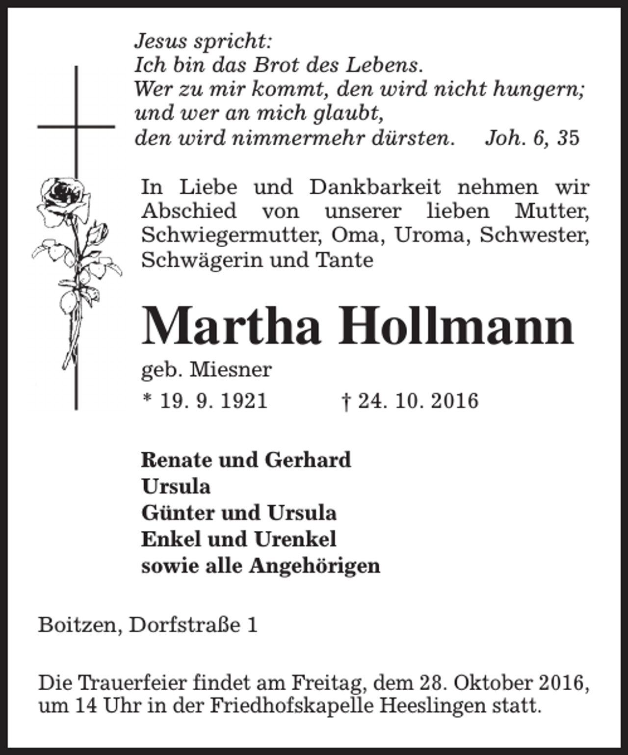 <p>Jesus spricht:<br />Ich bin das Brot des Lebens.<br />Wer zu mir kommt, den wird nicht hungern;<br />und wer an mich glaubt,<br />den wird nimmermehr dürsten. Joh. 6, 35<br />In Liebe und Dankbarkeit nehmen wir<br />Abschied von unserer lieben Mutter,<br />Schwiegermutter, Oma, Uroma, Schwester,<br />Schwägerin und Tante</p><p>Martha Hollmann<br />geb. Miesner<br />* 19. 9. 1921</p><p>† 24. 10. 2016</p><p>Renate und Gerhard<br />Ursula<br />Günter und Ursula<br />Enkel und Urenkel<br />sowie alle Angehörigen<br />Boitzen, Dorfstraße 1<br />Die Trauerfeier findet am Freitag, dem 28. Oktober 2016,<br />um 14 Uhr in der Friedhofskapelle Heeslingen statt.</p>
