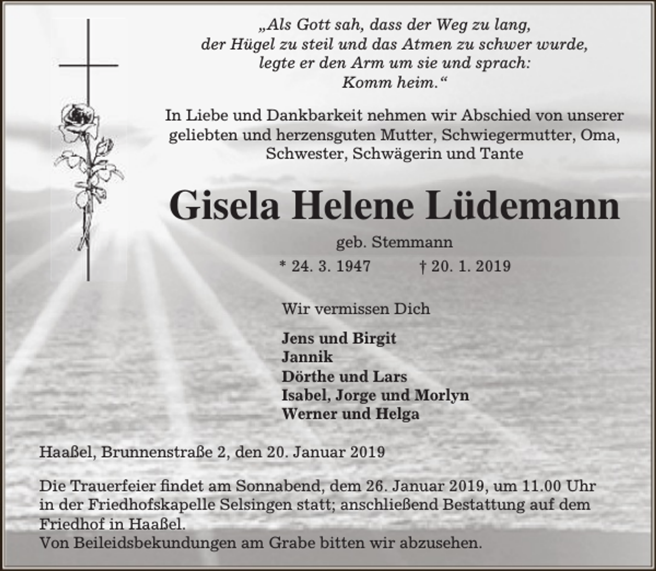 <p>„Als Gott sah, dass der Weg zu lang,<br />der Hügel zu steil und das Atmen zu schwer wurde,<br />legte er den Arm um sie und sprach:<br />Komm heim.“<br />In Liebe und Dankbarkeit nehmen wir Abschied von unserer<br />geliebten und herzensguten Mutter, Schwiegermutter, Oma,<br />Schwester, Schwägerin und Tante</p><p>Gisela Helene Lüdemann<br />geb. Stemmann<br />* 24. 3. 1947<br />† 20. 1. 2019<br />Wir vermissen Dich<br />Jens und Birgit<br />Jannik<br />Dörthe und Lars<br />Isabel, Jorge und Morlyn<br />Werner und Helga<br />Haaßel, Brunnenstraße 2, den 20. Januar 2019<br />Die Trauerfeier findet am Sonnabend, dem 26. Januar 2019, um 11.00 Uhr<br />in der Friedhofskapelle Selsingen statt; anschließend Bestattung auf dem<br />Friedhof in Haaßel.<br />Von Beileidsbekundungen am Grabe bitten wir abzusehen.</p>