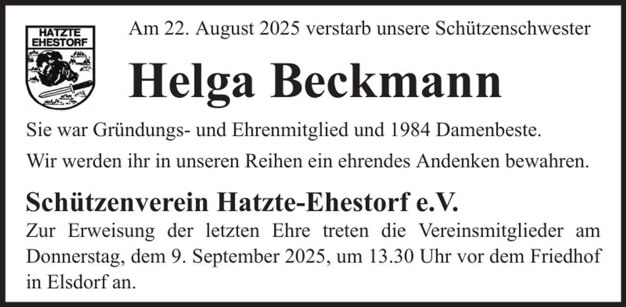 <p>Am 22. August 2025 verstarb unsere Schützenschwester</p><p>Helga Beckmann<br />Sie war Gründungs- und Ehrenmitglied und 1984 Damenbeste.<br />Wir werden ihr in unseren Reihen ein ehrendes Andenken bewahren.</p><p>Schützenverein Hatzte-Ehestorf e.V.<br />Zur Erweisung der letzten Ehre treten die Vereinsmitglieder am<br />Donnerstag, dem 9. September 2025, um 13.30 Uhr vor dem Friedhof<br />in Elsdorf an.</p>