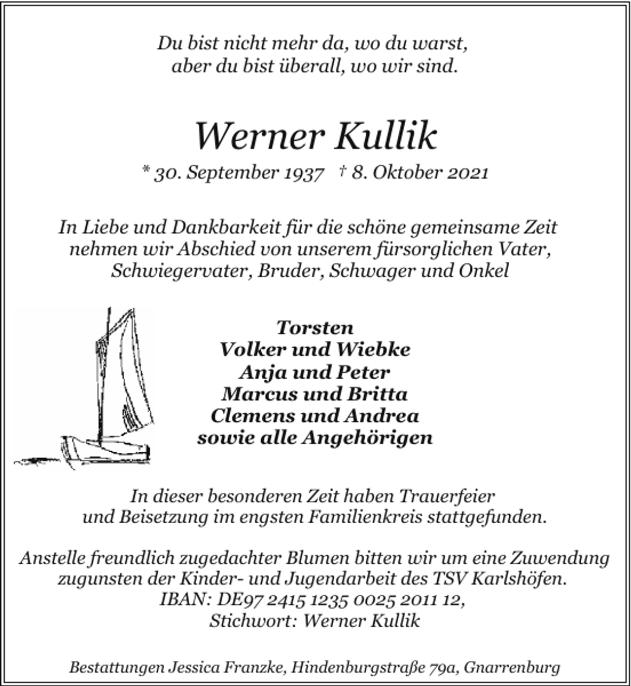 <p>Du bist nicht mehr da, wo du warst,<br />aber du bist überall, wo wir sind.</p><p>Werner Kullik</p><p>* 30. September 1937 † 8. Oktober 2021<br />In Liebe und Dankbarkeit für die schöne gemeinsame Zeit<br />nehmen wir Abschied von unserem fürsorglichen Vater,<br />Schwiegervater, Bruder, Schwager und Onkel<br />Torsten<br />Volker und Wiebke<br />Anja und Peter<br />Marcus und Britta<br />Clemens und Andrea<br />sowie alle Angehörigen<br />In dieser besonderen Zeit haben Trauerfeier<br />und Beisetzung im engsten Familienkreis stattgefunden.<br />Anstelle freundlich zugedachter Blumen bitten wir um eine Zuwendung<br />zugunsten der Kinder- und Jugendarbeit des TSV Karlshöfen.<br />IBAN: DE97 2415 1235 0025 2012,<br />Stichwort: Werner Kullik<br />Bestattungen Jessica Franzke, Hindenburgstraße 79a, Gnarrenburg</p>