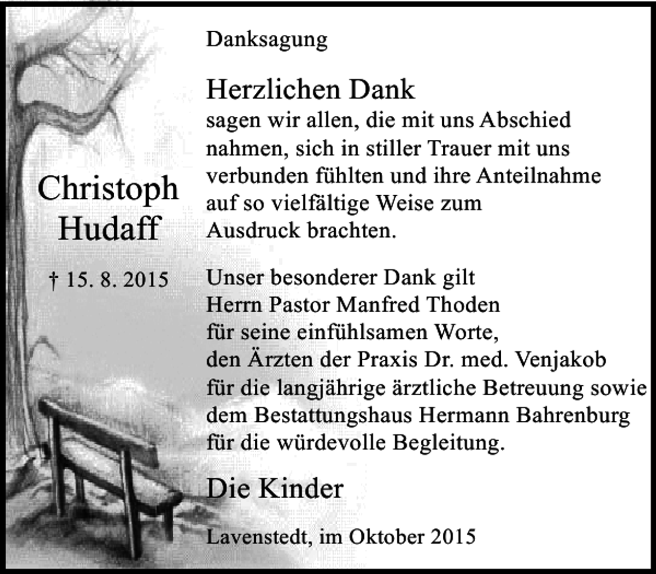 <p>Danksagung</p><p>Herzlichen Dank</p><p>Christoph<br />Hudaff<br />† 15. 8. 2015</p><p>sagen wir allen, die mit uns Abschied<br />nahmen, sich in stiller Trauer mit uns<br />verbunden fühlten und ihre Anteilnahme<br />auf so vielfältige Weise zum<br />Ausdruck brachten.<br />Unser besonderer Dank gilt<br />Herrn Pastor Manfred Thoden<br />für seine einfühlsamen Worte,<br />den Ärzten der Praxis Dr. med. Venjakob<br />für die langjährige ärztliche Betreuung sowie<br />dem Bestattungshaus Hermann Bahrenburg<br />für die würdevolle Begleitung.</p><p>Die Kinder<br />Lavenstedt, im Oktober 2015</p>