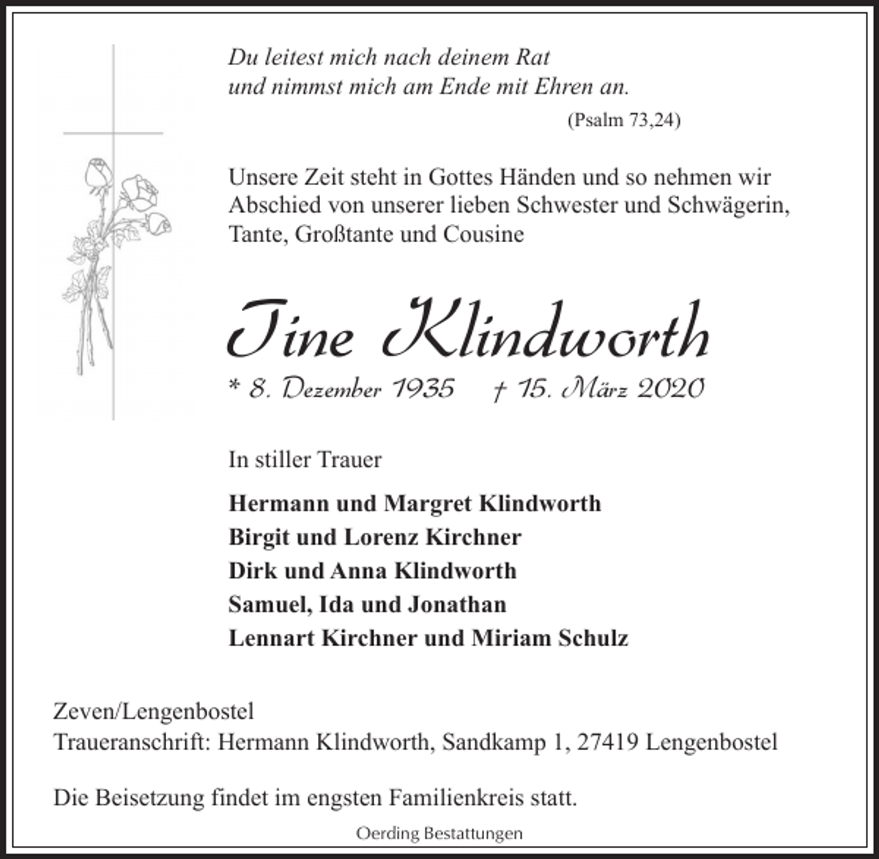 <p>Du leitest mich nach deinem Rat<br />und nimmst mich am Ende mit Ehren an.<br />(Psalm 73,24)</p><p>Unsere Zeit steht in Gottes Händen und so nehmen wir<br />Abschied von unserer lieben Schwester und Schwägerin,<br />Tante, Großtante und Cousine</p><p>Tine Klindworth<br />* 8. Dezember 1935</p><p>† 15. März 2020</p><p>In stiller Trauer<br />Hermann und Margret Klindworth<br />Birgit und Lorenz Kirchner<br />Dirk und Anna Klindworth<br />Samuel, Ida und Jonathan<br />Lennart Kirchner und Miriam Schulz<br />Zeven/Lengenbostel<br />Traueranschrift: Hermann Klindworth, Sandkamp 1, 27419 Lengenbostel<br />Die Beisetzung findet im engsten Familienkreis statt.<br />Oerding Bestattungen</p>