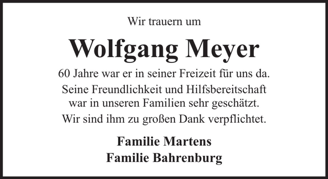<p>Wir trauern um</p><p>Wolfgang Meyer</p><p>60 Jahre war er in seiner Freizeit für uns da.<br />Seine Freundlichkeit und Hilfsbereitschaft<br />war in unseren Familien sehr geschätzt.<br />Wir sind ihm zu großen Dank verpflichtet.</p><p>Familie Martens<br />Familie Bahrenburg</p>