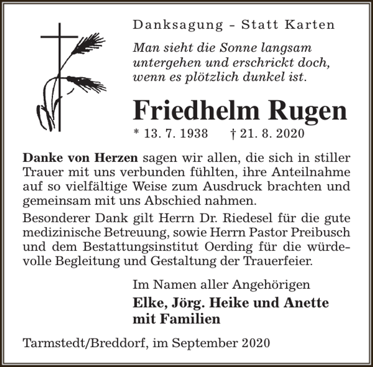 <p>D a n k s a g u n g - S t a t t K a rt e n<br />Man sieht die Sonne langsam<br />untergehen und erschrickt doch,<br />wenn es plötzlich dunkel ist.</p><p>Friedhelm Rugen</p><p>* 13. 7. 1938</p><p>† 21. 8. 2020</p><p>Danke von Herzen sagen wir allen, die sich in stiller<br />Trauer mit uns verbunden fühlten, ihre Anteilnahme<br />auf so vielfältige Weise zum Ausdruck brachten und<br />gemeinsam mit uns Abschied nahmen.<br />Besonderer Dank gilt Herrn Dr. Riedesel für die gute<br />medizinische Betreuung, sowie Herrn Pastor Preibusch<br />und dem Bestattungsinstitut Oerding für die würdevolle Begleitung und Gestaltung der Trauerfeier.<br />Im Namen aller Angehörigen</p><p>Elke, Jörg. Heike und Anette<br />mit Familien<br />Tarmstedt/Breddorf, im September 2020</p>