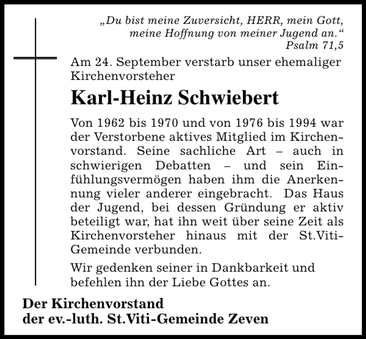 <p>„Du bist meine Zuversicht, HERR, mein Gott,<br />meine Hoffnung von meiner Jugend an.“<br />Psalm 71,5</p><p>Am 24. September verstarb unser ehemaliger<br />Kirchenvorsteher</p><p>Karl-Heinz Schwiebert<br />Von 1962 bis 1970 und von 1976 bis 1994 war<br />der Verstorbene aktives Mitglied im Kirchenvorstand. Seine sachliche Art – auch in<br />schwierigen Debatten – und sein Einfühlungsvermögen haben ihm die Anerkennung vieler anderer eingebracht. Das Haus<br />der Jugend, bei dessen Gründung er aktiv<br />beteiligt war, hat ihn weit über seine Zeit als<br />Kirchenvorsteher hinaus mit der St.VitiGemeinde verbunden.<br />Wir gedenken seiner in Dankbarkeit und<br />befehlen ihn der Liebe Gottes an.</p><p>Der Kirchenvorstand<br />der ev.-luth. St.Viti-Gemeinde Zeven</p>