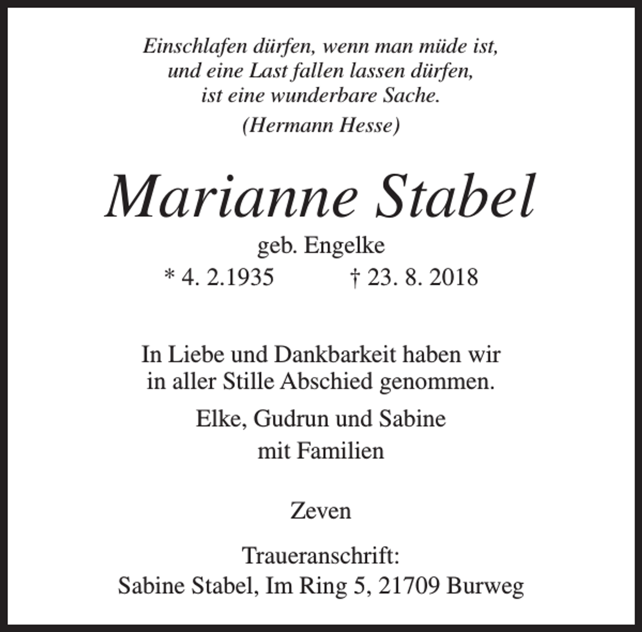 <p>Einschlafen dürfen, wenn man müde ist,<br />und eine Last fallen lassen dürfen,<br />ist eine wunderbare Sache.<br />(Hermann Hesse)</p><p>Marianne Stabel<br />geb. Engelke<br />* 4. 2.1935<br />† 23. 8. 2018</p><p>In Liebe und Dankbarkeit haben wir<br />in aller Stille Abschied genommen.<br />Elke, Gudrun und Sabine<br />mit Familien<br />Zeven<br />Traueranschrift:<br />Sabine Stabel, Im Ring 5, 21709 Burweg</p>