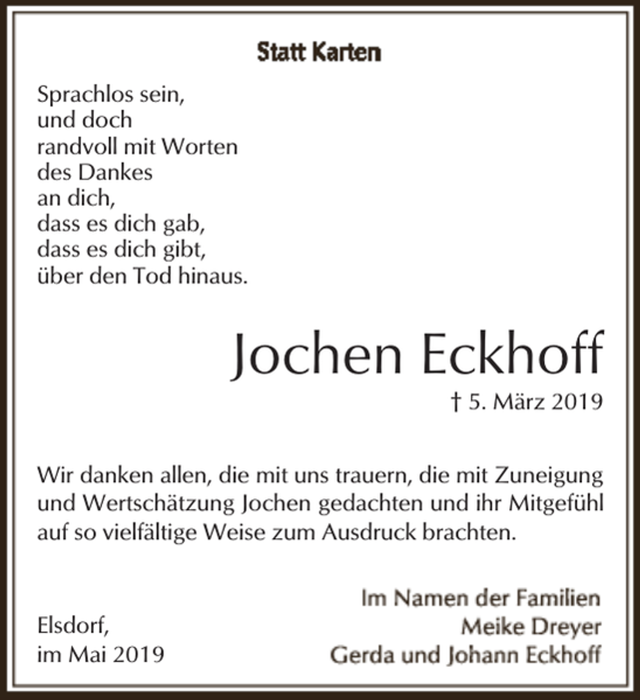 <p>Sprachlos sein,<br />und doch<br />randvoll mit Worten<br />des Dankes<br />an dich,<br />dass es dich gab,<br />dass es dich gibt,<br />über den Tod hinaus.</p><p>Jochen Eckhoff</p><p>† 5. März 2019</p><p>Wir danken allen, die mit uns trauern, die mit Zuneigung<br />und Wertschätzung Jochen gedachten und ihr Mitgefühl<br />auf so vielfältige Weise zum Ausdruck brachten.</p><p>Elsdorf,<br />im Mai 2019</p>