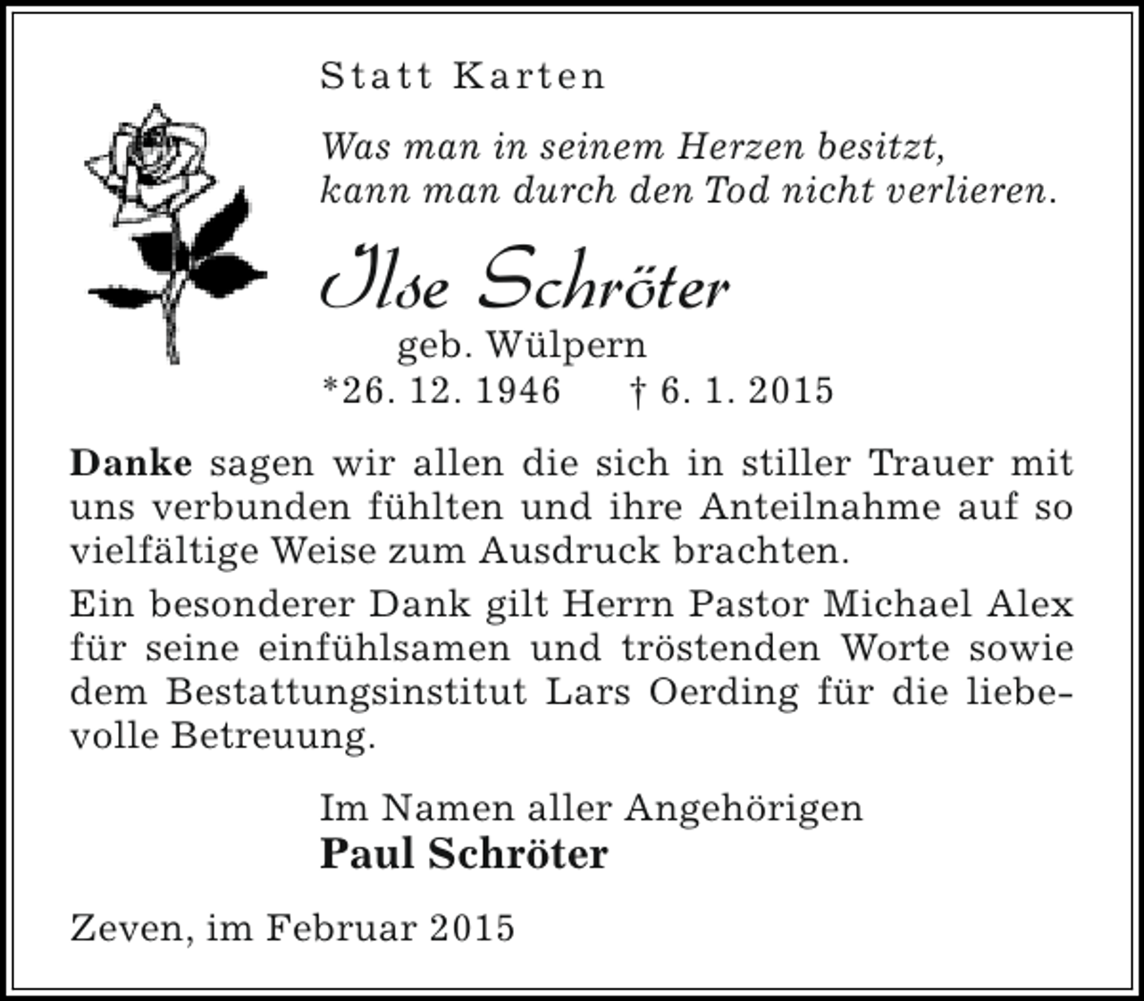 <p>S t a t t K a rt e n<br />Was man in seinem Herzen besitzt,<br />kann man durch den Tod nicht verlieren.</p><p>Ilse Schröter</p><p>geb. Wülpern<br />*26. 12. 1946<br />† 6. 1. 2015</p><p>Danke sagen wir allen die sich in stiller Trauer mit<br />uns verbunden fühlten und ihre Anteilnahme auf so<br />vielfältige Weise zum Ausdruck brachten.<br />Ein besonderer Dank gilt Herrn Pastor Michael Alex<br />für seine einfühlsamen und tröstenden Worte sowie<br />dem Bestattungsinstitut Lars Oerding für die liebevolle Betreuung.<br />Im Namen aller Angehörigen</p><p>Paul Schröter<br />Zeven, im Februar 2015</p>