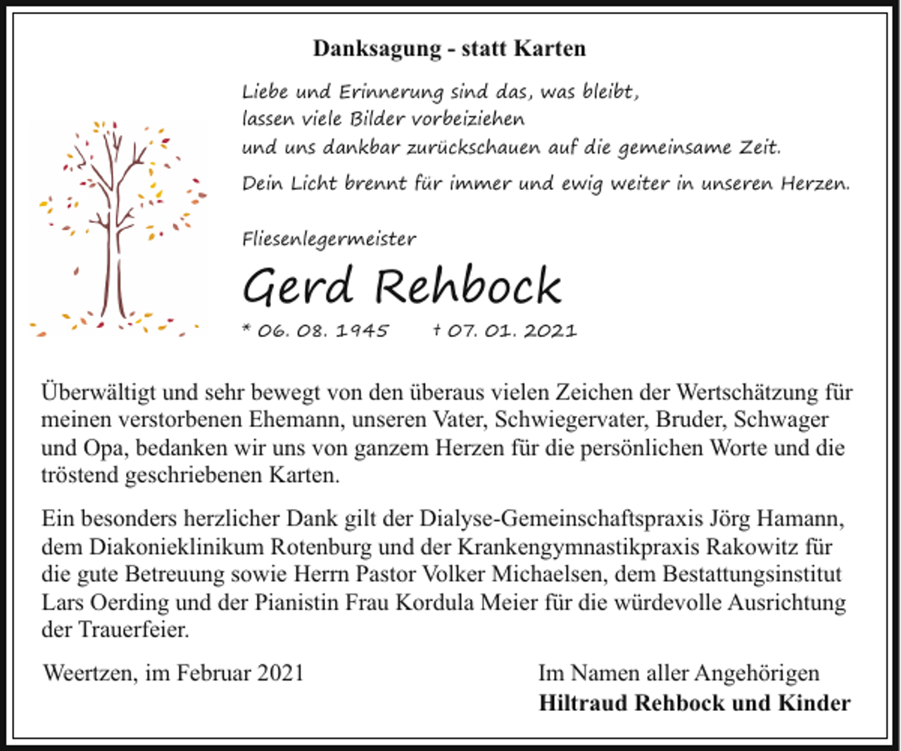 <p>Danksagung - statt Karten<br />Liebe und Erinnerung sind das, was bleibt,<br />lassen viele Bilder vorbeiziehen<br />und uns dankbar zurückschauen auf die gemeinsame Zeit.<br />Dein Licht brennt für immer und ewig weiter in unseren Herzen.<br />Fliesenlegermeister</p><p>Gerd Rehbock<br />* 06. 08. 1945</p><p>† 07. 01. 2021</p><p>Überwältigt und sehr bewegt von den überaus vielen Zeichen der Wertschätzung für<br />meinen verstorbenen Ehemann, unseren Vater, Schwiegervater, Bruder, Schwager<br />und Opa, bedanken wir uns von ganzem Herzen für die persönlichen Worte und die<br />tröstend geschriebenen Karten.<br />Ein besonders herzlicher Dank gilt der Dialyse-Gemeinschaftspraxis Jörg Hamann,<br />dem Diakonieklinikum Rotenburg und der Krankengymnastikpraxis Rakowitz für<br />die gute Betreuung sowie Herrn Pastor Volker Michaelsen, dem Bestattungsinstitut<br />Lars Oerding und der Pianistin Frau Kordula Meier für die würdevolle Ausrichtung<br />der Trauerfeier.<br />Weertzen, im Februar 2021</p><p>Im Namen aller Angehörigen<br />Hiltraud Rehbock und Kinder</p>