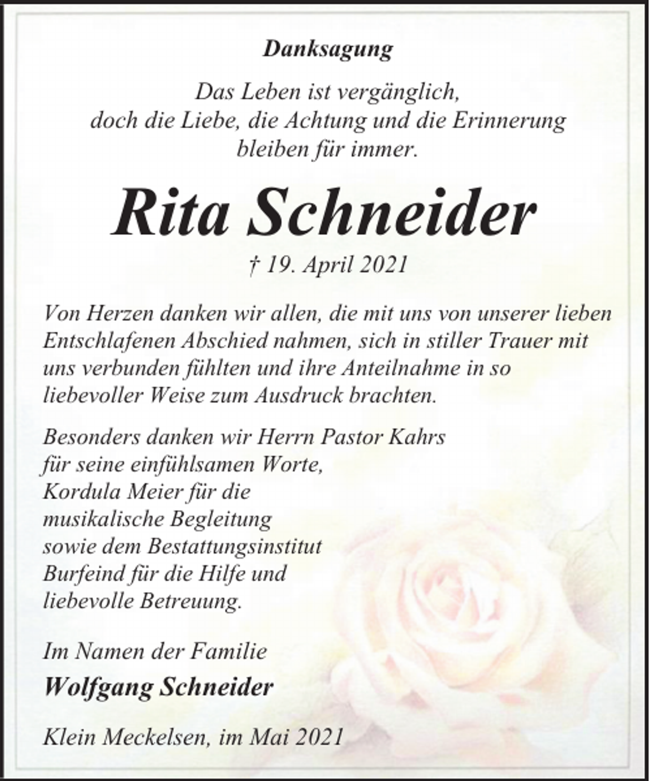 <p>Danksagung<br />Das Leben ist vergänglich,<br />doch die Liebe, die Achtung und die Erinnerung<br />bleiben für immer.</p><p>Rita Schneider<br />† 19. April 2021</p><p>Von Herzen danken wir allen, die mit uns von unserer lieben<br />Entschlafenen Abschied nahmen, sich in stiller Trauer mit<br />uns verbunden fühlten und ihre Anteilnahme in so<br />liebevoller Weise zum Ausdruck brachten.<br />Besonders danken wir Herrn Pastor Kahrs<br />für seine einfühlsamen Worte,<br />Kordula Meier für die<br />musikalische Begleitung<br />sowie dem Bestattungsinstitut<br />Burfeind für die Hilfe und<br />liebevolle Betreuung.</p><p>Im Namen der Familie</p><p>Wolfgang Schneider<br />Klein Meckelsen, im Mai 2021</p>