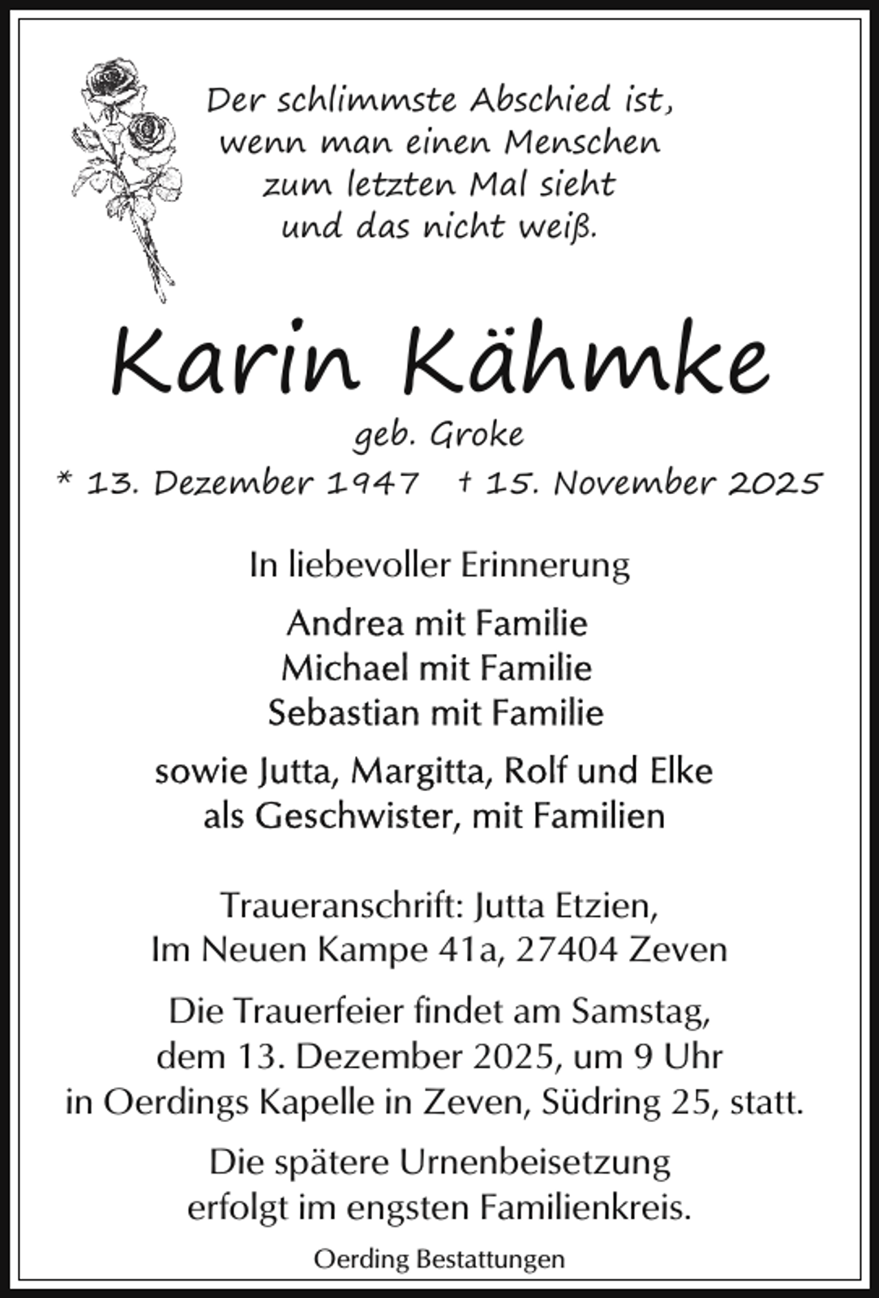 <p>Der schlimmste Abschied ist,<br />wenn man einen Menschen<br />zum letzten Mal sieht<br />und das nicht weiß.</p><p>Karin Kähmke<br />geb. Groke</p><p>* 13. Dezember 1947</p><p>† 15. November 2025</p><p>In liebevoller Erinnerung</p><p>Traueranschrift: Jutta Etzien,<br />Im Neuen Kampe 41a, 27404 Zeven<br />Die Trauerfeier findet am Samstag,<br />dem 13. Dezember 2025, um 9 Uhr<br />in Oerdings Kapelle in Zeven, Südring 25, statt.<br />Die spätere Urnenbeisetzung<br />erfolgt im engsten Familienkreis.<br />Oerding Bestattungen</p>