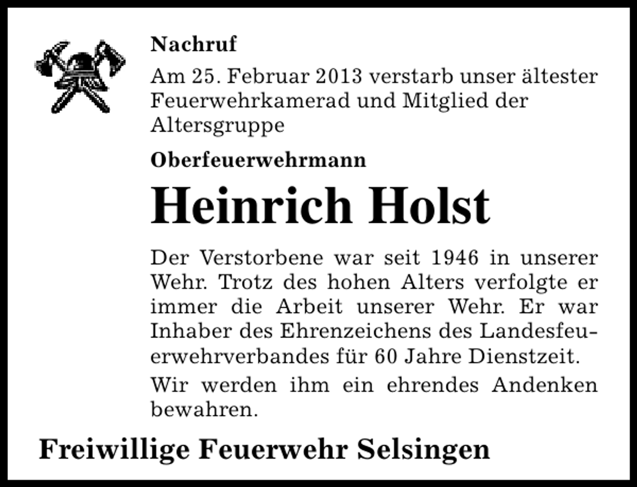 <p>Nachruf<br />Am 25. Februar 2013 verstarb unser ältester<br />Feuerwehrkamerad und Mitglied der<br />Altersgruppe<br />Oberfeuerwehrmann</p><p>Heinrich Holst<br />Der Verstorbene war seit 1946 in unserer<br />Wehr. Trotz des hohen Alters verfolgte er<br />immer die Arbeit unserer Wehr. Er war<br />Inhaber des Ehrenzeichens des Landesfeuerwehrverbandes für 60 Jahre Dienstzeit.<br />Wir werden ihm ein ehrendes Andenken<br />bewahren.</p><p>Freiwillige Feuerwehr Selsingen</p>