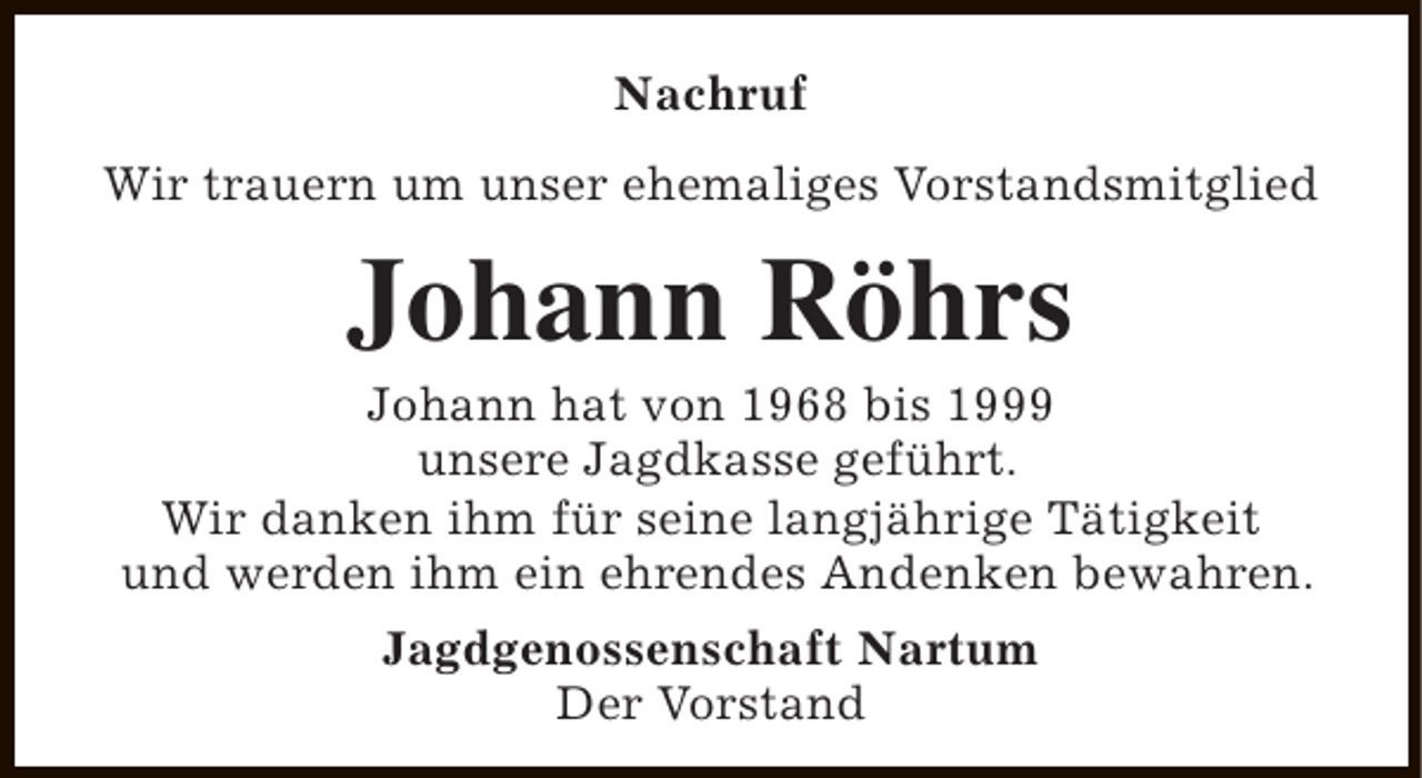<p>Nachruf<br />Wir trauern um unser ehemaliges Vorstandsmitglied</p><p>Johann Röhrs</p><p>Johann hat von 1968 bis 1999<br />unsere Jagdkasse geführt.<br />Wir danken ihm für seine langjährige Tätigkeit<br />und werden ihm ein ehrendes Andenken bewahren.<br />Jagdgenossenschaft Nartum<br />Der Vorstand</p>