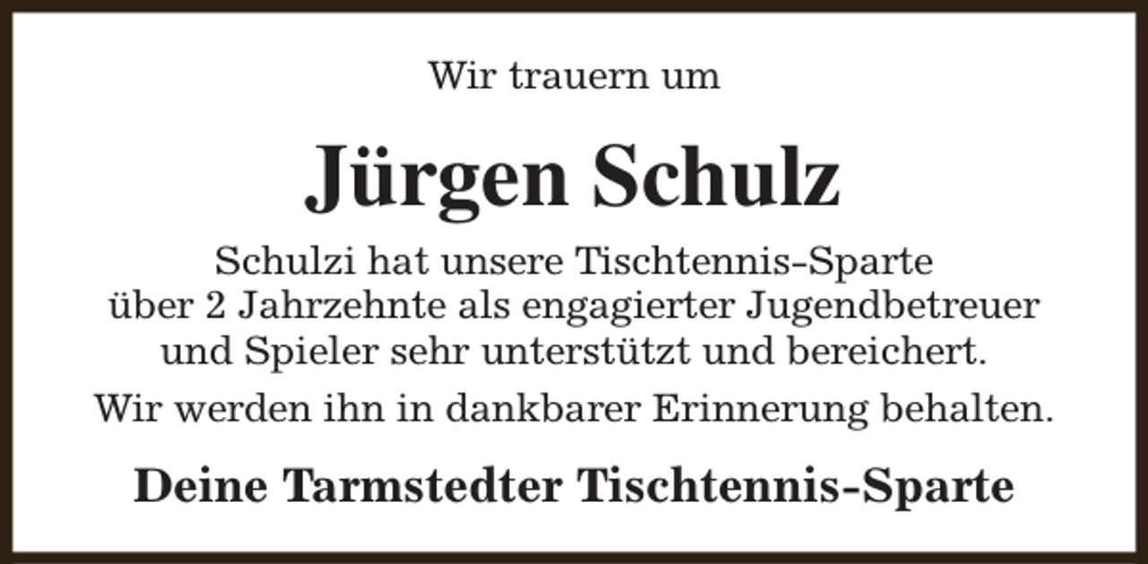 <p>Wir trauern um</p><p>Jürgen Schulz<br />Schulzi hat unsere Tischtennis-Sparte<br />über 2 Jahrzehnte als engagierter Jugendbetreuer<br />und Spieler sehr unterstützt und bereichert.<br />Wir werden ihn in dankbarer Erinnerung behalten.</p><p>Deine Tarmstedter Tischtennis-Sparte</p>
