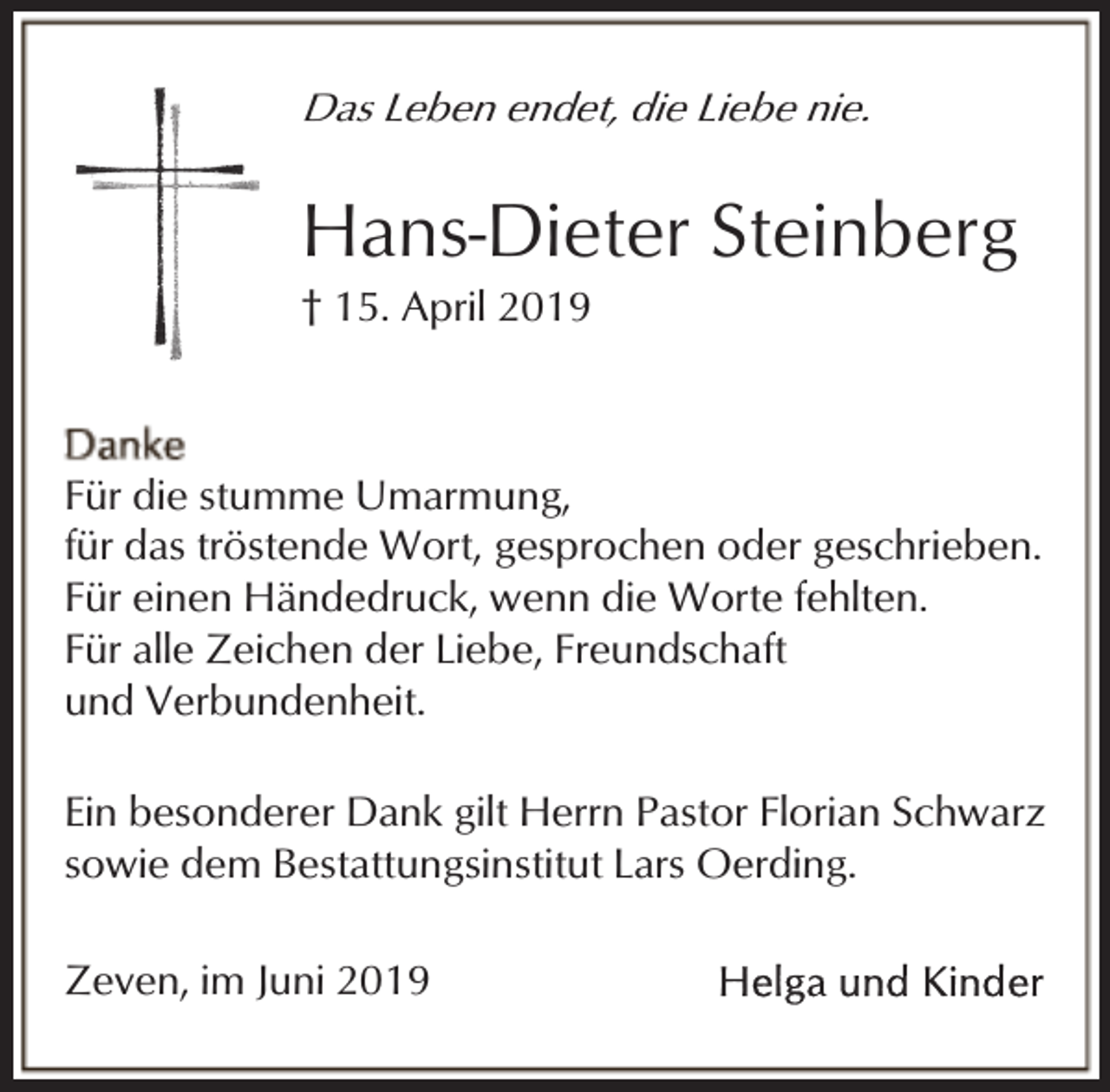 <p>Das Leben endet, die Liebe nie.</p><p>Hans-Dieter Steinberg<br />† 15. April 2019</p><p>Für die stumme Umarmung,<br />für das tröstende Wort, gesprochen oder geschrieben.<br />Für einen Händedruck, wenn die Worte fehlten.<br />Für alle Zeichen der Liebe, Freundschaft<br />und Verbundenheit.<br />Ein besonderer Dank gilt Herrn Pastor Florian Schwarz<br />sowie dem Bestattungsinstitut Lars Oerding.<br />Zeven, im Juni 2019</p>