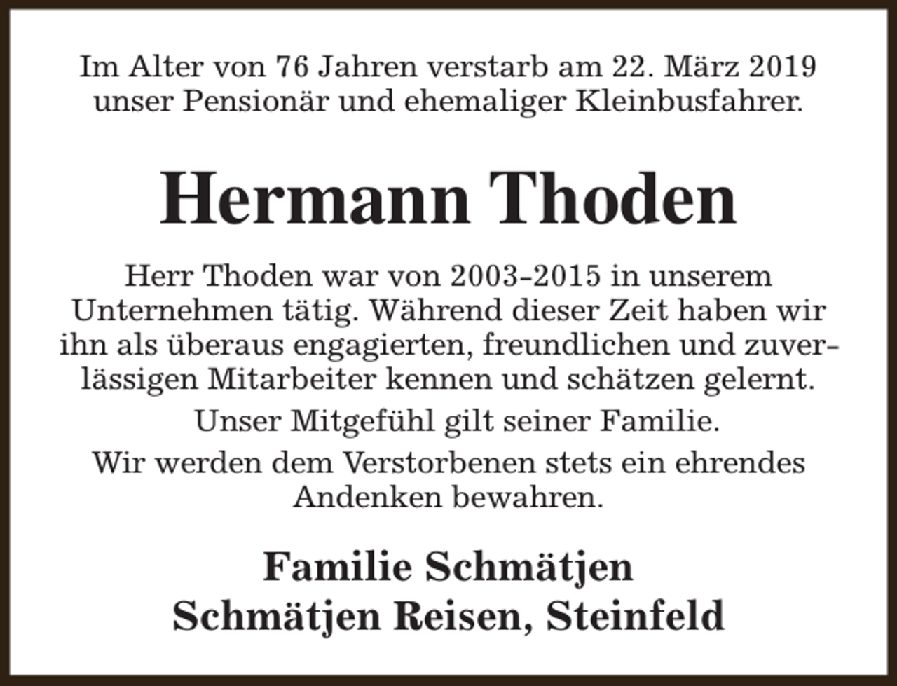 <p>Im Alter von 76 Jahren verstarb am 22. März 2019<br />unser Pensionär und ehemaliger Kleinbusfahrer.</p><p>Hermann Thoden<br />Herr Thoden war von 2003-2015 in unserem<br />Unternehmen tätig. Während dieser Zeit haben wir<br />ihn als überaus engagierten, freundlichen und zuverlässigen Mitarbeiter kennen und schätzen gelernt.<br />Unser Mitgefühl gilt seiner Familie.<br />Wir werden dem Verstorbenen stets ein ehrendes<br />Andenken bewahren.</p><p>Familie Schmätjen<br />Schmätjen Reisen, Steinfeld</p>