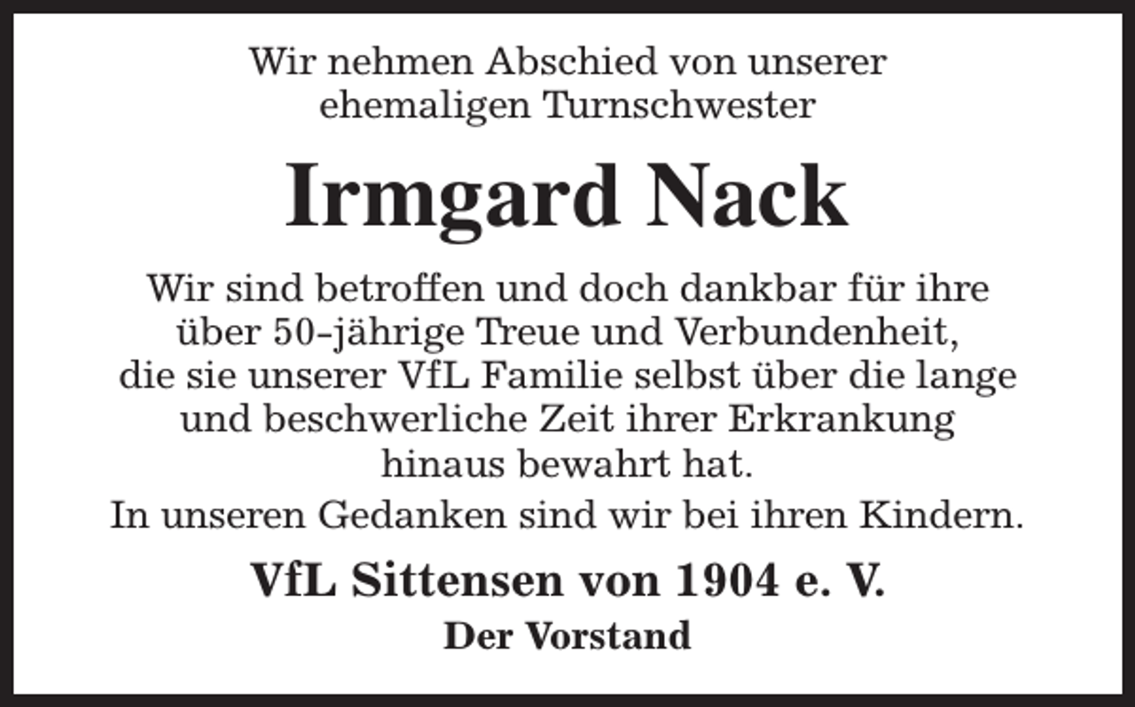 <p>Wir nehmen Abschied von unserer<br />ehemaligen Turnschwester</p><p>Irmgard Nack<br />Wir sind betroffen und doch dankbar für ihre<br />über 50-jährige Treue und Verbundenheit,<br />die sie unserer VfL Familie selbst über die lange<br />und beschwerliche Zeit ihrer Erkrankung<br />hinaus bewahrt hat.<br />In unseren Gedanken sind wir bei ihren Kindern.</p><p>VfL Sittensen von 1904 e. V.<br />Der Vorstand</p>