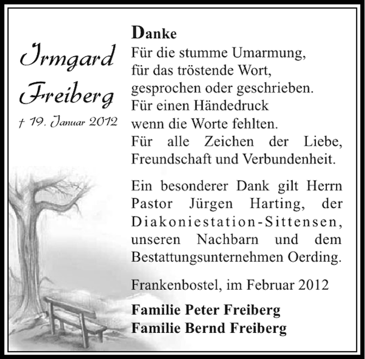 <p>Danke</p><p>Irmgard<br />Freiberg</p><p>Für die stumme Umarmung,<br />für das tröstende Wort,<br />gesprochen oder geschrieben.<br />Für einen Händedruck<br />† 19. Januar 2012 wenn die Worte fehlten.<br />Für alle Zeichen der Liebe,<br />Freundschaft und Verbundenheit.<br />Ein besonderer Dank gilt Herrn<br />Pastor Jürgen Harting, der<br />Diakoniestation-Sittensen,<br />unseren Nachbarn und dem<br />Bestattungsunternehmen Oerding.<br />Frankenbostel, im Februar 2012<br />Familie Peter Freiberg<br />Familie Bernd Freiberg</p>