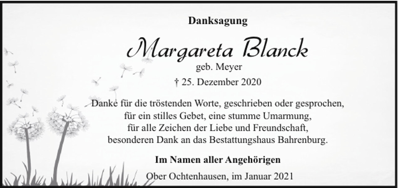 <p>Danksagung</p><p>Margareta Blanck<br />geb. Meyer<br />† 25. Dezember 2020</p><p>Danke für die tröstenden Worte, geschrieben oder gesprochen,<br />für ein stilles Gebet, eine stumme Umarmung,<br />für alle Zeichen der Liebe und Freundschaft,<br />besonderen Dank an das Bestattungshaus Bahrenburg.<br />Im Namen aller Angehörigen<br />Ober Ochtenhausen, im Januar 2021</p>
