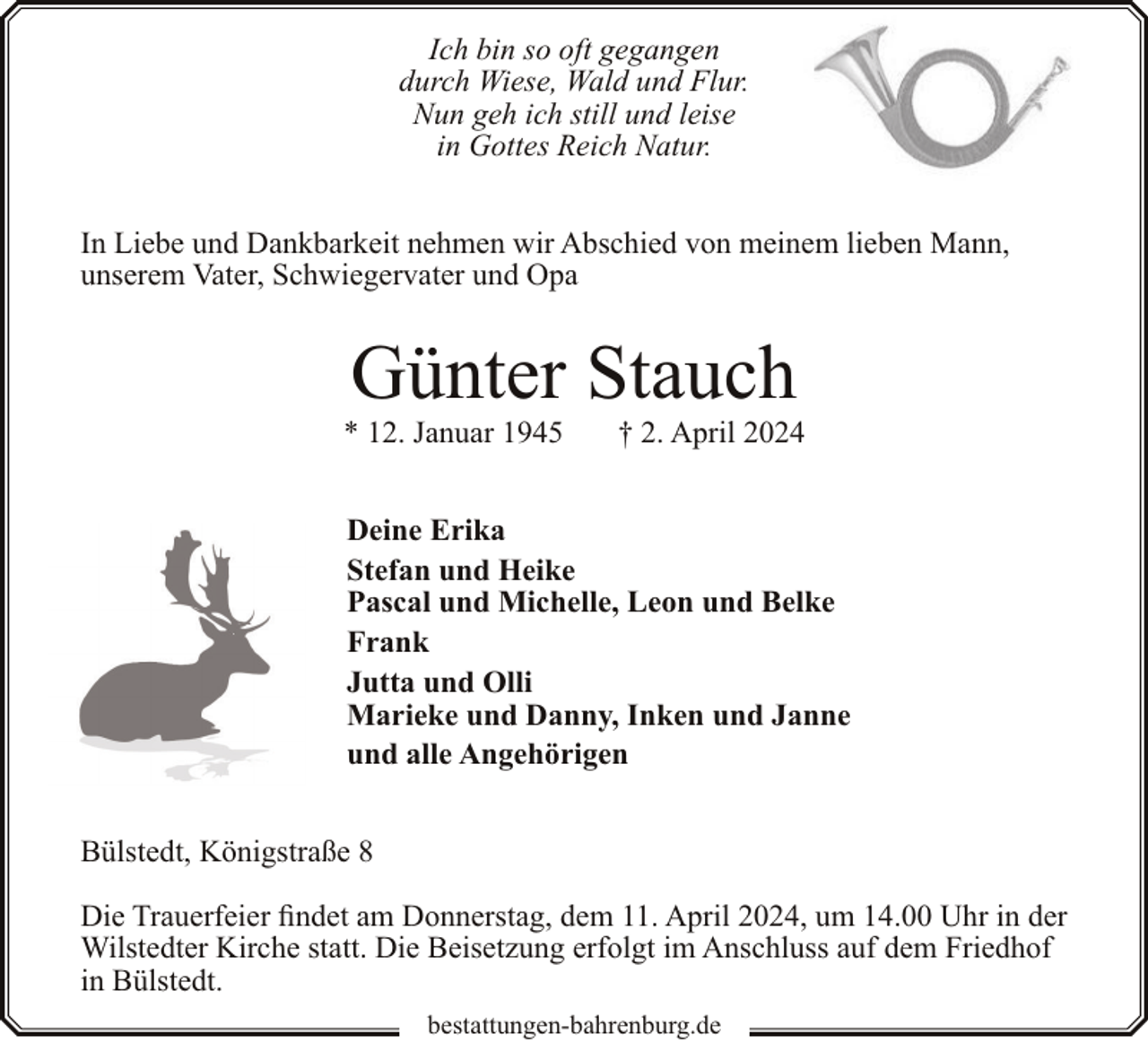 <p>Ich bin so oft gegangen<br />durch Wiese, Wald und Flur.<br />Nun geh ich still und leise<br />in Gottes Reich Natur.<br />In Liebe und Dankbarkeit nehmen wir Abschied von meinem lieben Mann,<br />unserem Vater, Schwiegervater und Opa</p><p>Günter Stauch</p><p>* 12. Januar 1945</p><p>† 2. April 2024</p><p>Deine Erika<br />Stefan und Heike<br />Pascal und Michelle, Leon und Belke<br />Frank<br />Jutta und Olli<br />Marieke und Danny, Inken und Janne<br />und alle Angehörigen<br />Bülstedt, Königstraße 8<br />Die Trauerfeier findet am Donnerstag, dem 11. April 2024, um 14.00 Uhr in der<br />Wilstedter Kirche statt. Die Beisetzung erfolgt im Anschluss auf dem Friedhof<br />in Bülstedt.<br />bestattungen-bahrenburg.de</p>