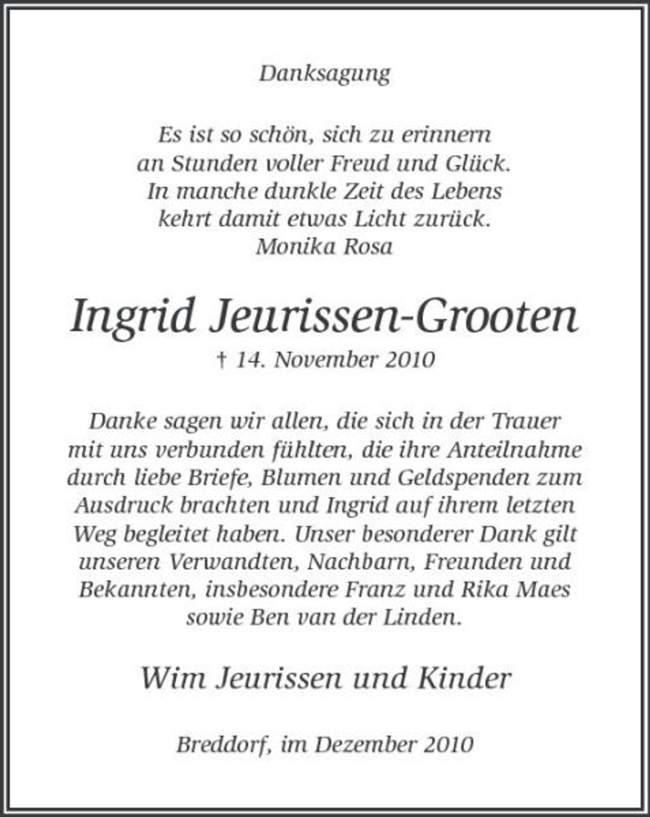 <p>Danksagung Es ist so schön, sich zu erinnern an Stunden voller Freud und Glück. In manche dunkle Zeit des Lebens kehrt damit etwas Licht zurück. Monika Rosa</p><p>Ingrid Jeurissen-Grooten<br />† 14. November 2010 Danke sagen wir allen, die sich in der Trauer mit uns verbunden fühlten, die ihre Anteilnahme durch liebe Briefe, Blumen und Geldspenden zum Ausdruck brachten und Ingrid auf ihrem letzten Weg begleitet haben. Unser besonderer Dank gilt unseren Verwandten, Nachbarn, Freunden und Bekannten, insbesondere Franz und Rika Maes sowie Ben van der Linden.</p><p>Wim Jeurissen und Kinder<br />Breddorf, im Dezember 2010</p>