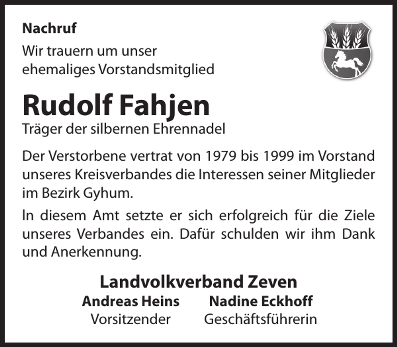 <p>Nachruf<br />Wir trauern um unser<br />ehemaliges Vorstandsmitglied</p><p>Rudolf Fahjen</p><p>Träger der silbernen Ehrennadel<br />Der Verstorbene vertrat von 1979 bis 1999 im Vorstand<br />unseres Kreisverbandes die Interessen seiner Mitglieder<br />im Bezirk Gyhum.<br />ln diesem Amt setzte er sich erfolgreich für die Ziele<br />unseres Verbandes ein. Dafür schulden wir ihm Dank<br />und Anerkennung.</p><p>Landvolkverband Zeven</p><p>Andreas Heins<br />Vorsitzender</p><p>Nadine Eckhoff<br />Geschäftsführerin</p>