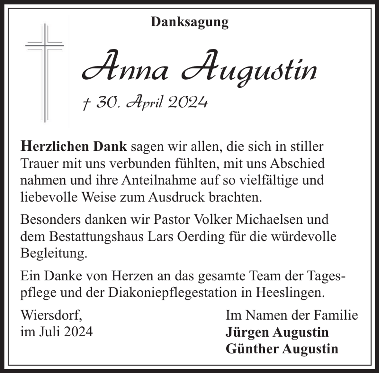 <p>Danksagung</p><p>Anna Augustin</p><p>† 30. April 2024</p><p>Herzlichen Dank sagen wir allen, die sich in stiller<br />Trauer mit uns verbunden fühlten, mit uns Abschied<br />nahmen und ihre Anteilnahme auf so vielfältige und<br />liebevolle Weise zum Ausdruck brachten.<br />Besonders danken wir Pastor Volker Michaelsen und<br />dem Bestattungshaus Lars Oerding für die würdevolle<br />Begleitung.<br />Ein Danke von Herzen an das gesamte Team der Tagespflege und der Diakoniepflegestation in Heeslingen.<br />Wiersdorf,<br />im Juli 2024</p><p>Im Namen der Familie<br />Jürgen Augustin<br />Günther Augustin</p>