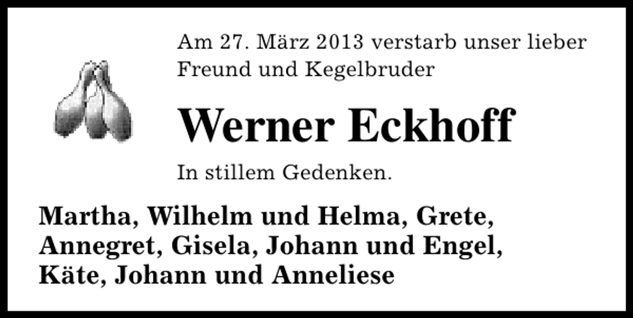 <p>Am 27. März 2013 verstarb unser lieber<br />Freund und Kegelbruder</p><p>Werner Eckhoff<br />In stillem Gedenken.</p><p>Martha, Wilhelm und Helma, Grete,<br />Annegret, Gisela, Johann und Engel,<br />Käte, Johann und Anneliese</p>