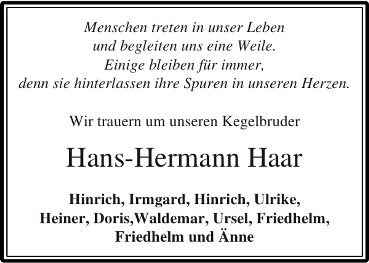 <p>Menschen treten in unser Leben<br />und begleiten uns eine Weile.<br />Einige bleiben für immer,<br />denn sie hinterlassen ihre Spuren in unseren Herzen.<br />Wir trauern um unseren Kegelbruder</p><p>Hans-Hermann Haar<br />Hinrich, Irmgard, Hinrich, Ulrike,<br />Heiner, Doris,Waldemar, Ursel, Friedhelm,<br />Friedhelm und Änne</p>