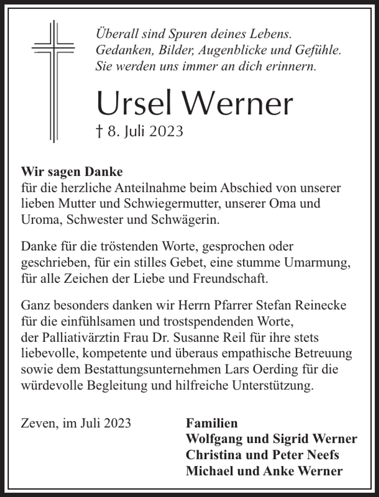 <p>Überall sind Spuren deines Lebens.<br />Gedanken, Bilder, Augenblicke und Gefühle.<br />Sie werden uns immer an dich erinnern.</p><p>Ursel Werner<br />† 8. Juli 2023</p><p>Wir sagen Danke<br />für die herzliche Anteilnahme beim Abschied von unserer<br />lieben Mutter und Schwiegermutter, unserer Oma und<br />Uroma, Schwester und Schwägerin.<br />Danke für die tröstenden Worte, gesprochen oder<br />geschrieben, für ein stilles Gebet, eine stumme Umarmung,<br />für alle Zeichen der Liebe und Freundschaft.<br />Ganz besonders danken wir Herrn Pfarrer Stefan Reinecke<br />für die einfühlsamen und trostspendenden Worte,<br />der Palliativärztin Frau Dr. Susanne Reil für ihre stets<br />liebevolle, kompetente und überaus empathische Betreuung<br />sowie dem Bestattungsunternehmen Lars Oerding für die<br />würdevolle Begleitung und hilfreiche Unterstützung.<br />Zeven, im Juli 2023</p><p>Familien<br />Wolfgang und Sigrid Werner<br />Christina und Peter Neefs<br />Michael und Anke Werner</p>