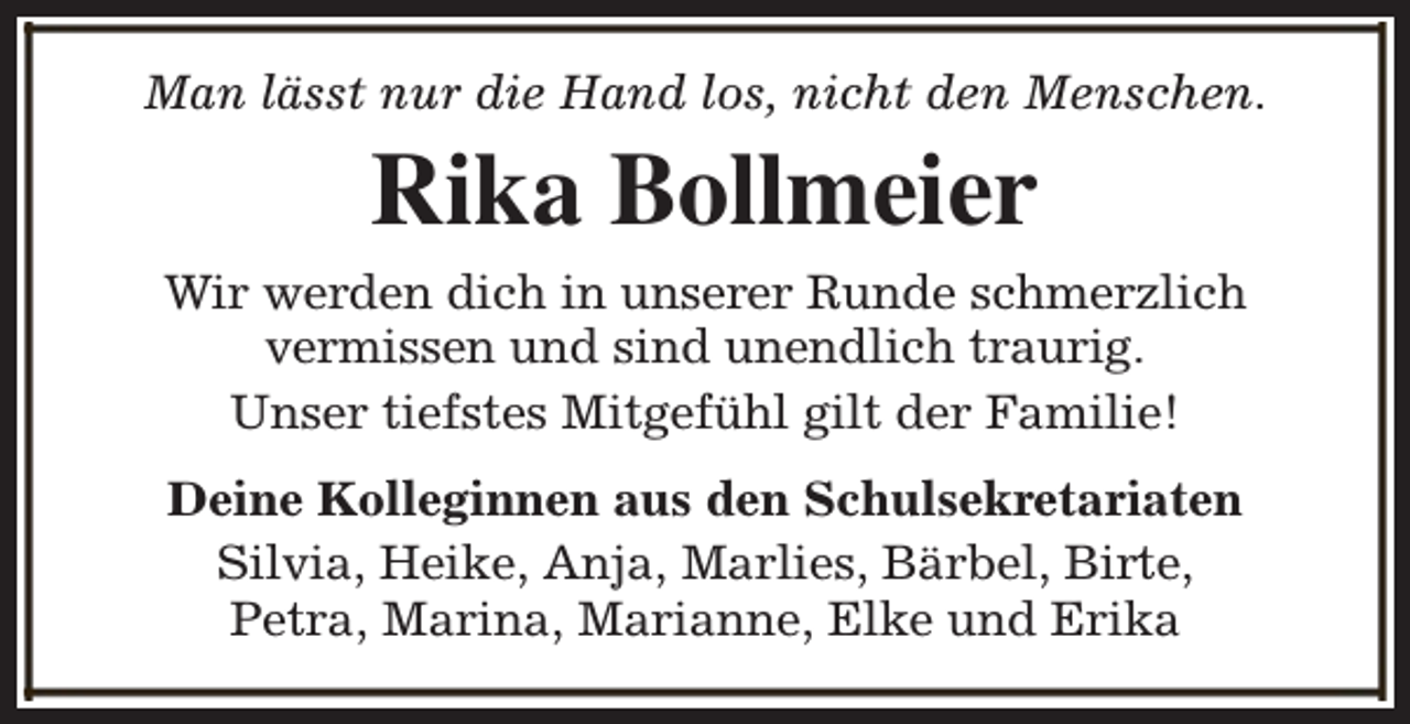 <p>Man lässt nur die Hand los, nicht den Menschen.</p><p>Rika Bollmeier<br />Wir werden dich in unserer Runde schmerzlich<br />vermissen und sind unendlich traurig.<br />Unser tiefstes Mitgefühl gilt der Familie!<br />Deine Kolleginnen aus den Schulsekretariaten<br />Silvia, Heike, Anja, Marlies, Bärbel, Birte,<br />Petra, Marina, Marianne, Elke und Erika</p>