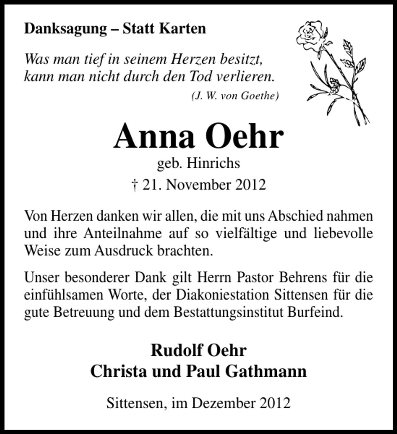<p>Danksagung – Statt Karten<br />Was man tief in seinem Herzen besitzt,<br />kann man nicht durch den Tod verlieren.<br />(J. W. von Goethe)</p><p>Anna Oehr<br />geb. Hinrichs<br />† 21. November 2012</p><p>Von Herzen danken wir allen, die mit uns Abschied nahmen<br />und ihre Anteilnahme auf so vielfältige und liebevolle<br />Weise zum Ausdruck brachten.<br />Unser besonderer Dank gilt Herrn Pastor Behrens für die<br />einfühlsamen Worte, der Diakoniestation Sittensen für die<br />gute Betreuung und dem Bestattungsinstitut Burfeind.</p><p>Rudolf Oehr<br />Christa und Paul Gathmann<br />Sittensen, im Dezember 2012</p>