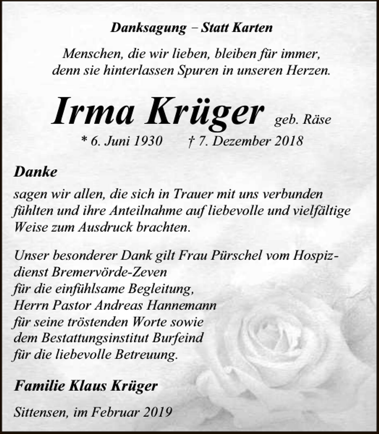 <p>Danksagung – Statt Karten<br />Menschen, die wir lieben, bleiben für immer,<br />denn sie hinterlassen Spuren in unseren Herzen.</p><p>Irma Krüger<br />* 6. Juni 1930</p><p>geb. Räse</p><p>† 7. Dezember 2018</p><p>Danke<br />sagen wir allen, die sich in Trauer mit uns verbunden<br />fühlten und ihre Anteilnahme auf liebevolle und vielfältige<br />Weise zum Ausdruck brachten.<br />Unser besonderer Dank gilt Frau Pürschel vom Hospizdienst Bremervörde-Zeven<br />für die einfühlsame Begleitung,<br />Herrn Pastor Andreas Hannemann<br />für seine tröstenden Worte sowie<br />dem Bestattungsinstitut Burfeind<br />für die liebevolle Betreuung.</p><p>Familie Klaus Krüger<br />Sittensen, im Februar 2019</p>