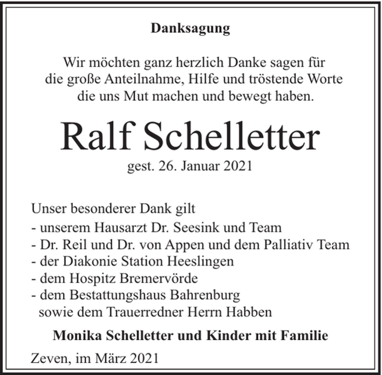 <p>Danksagung<br />Wir möchten ganz herzlich Danke sagen für<br />die große Anteilnahme, Hilfe und tröstende Worte<br />die uns Mut machen und bewegt haben.</p><p>Ralf Schelletter<br />gest. 26. Januar 2021</p><p>Unser besonderer Dank gilt<br />- unserem Hausarzt Dr. Seesink und Team<br />- Dr. Reil und Dr. von Appen und dem Palliativ Team<br />- der Diakonie Station Heeslingen<br />- dem Hospitz Bremervörde<br />- dem Bestattungshaus Bahrenburg<br />sowie dem Trauerredner Herrn Habben<br />Monika Schelletter und Kinder mit Familie<br />Zeven, im März 2021</p>