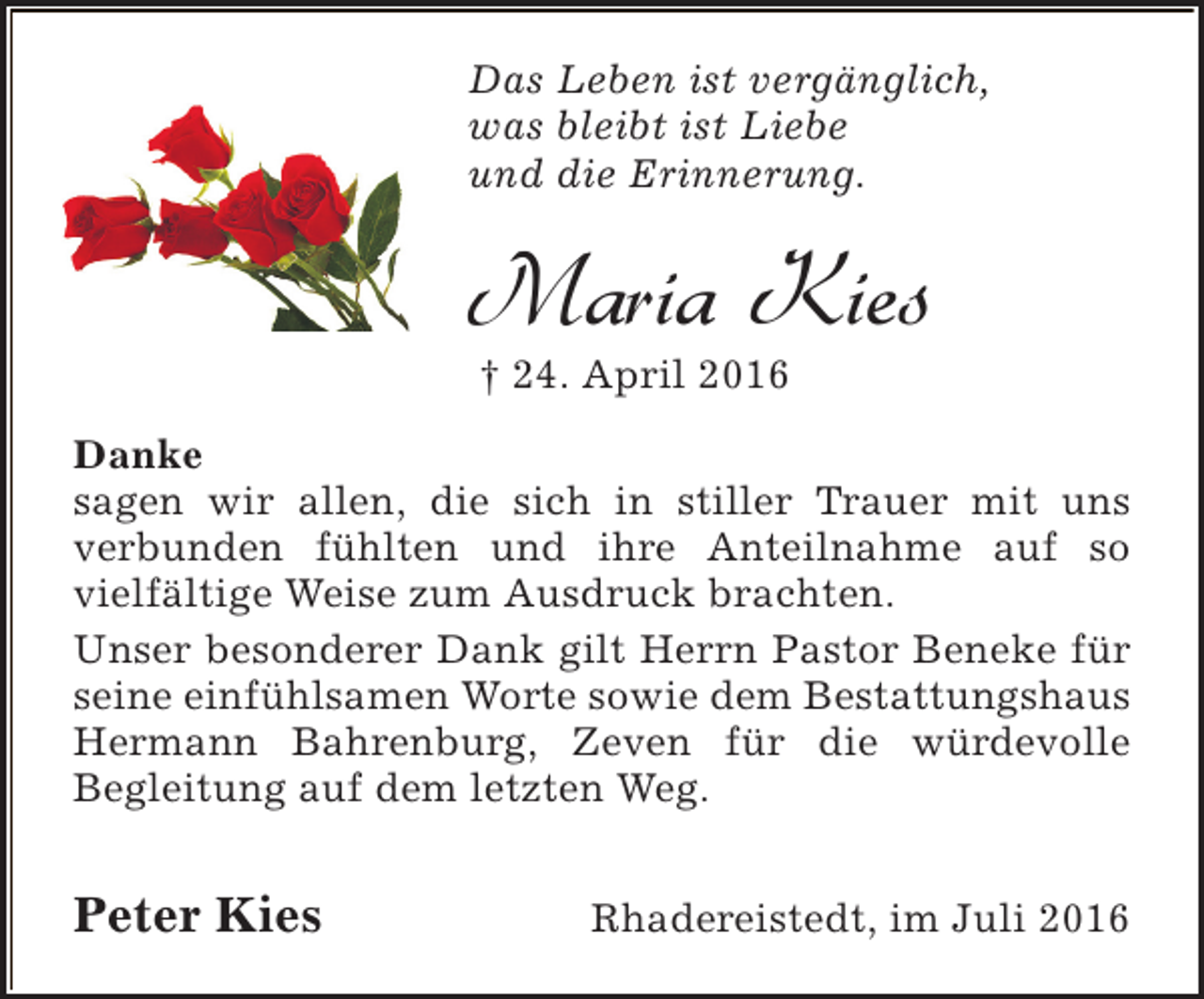 <p>Das Leben ist vergänglich,<br />was bleibt ist Liebe<br />und die Erinnerung.</p><p>Maria Kies<br />† 24. April 2016</p><p>Danke<br />sagen wir allen, die sich in stiller Trauer mit uns<br />verbunden fühlten und ihre Anteilnahme auf so<br />vielfältige Weise zum Ausdruck brachten.<br />Unser besonderer Dank gilt Herrn Pastor Beneke für<br />seine einfühlsamen Worte sowie dem Bestattungshaus<br />Hermann Bahrenburg, Zeven für die würdevolle<br />Begleitung auf dem letzten Weg.</p><p>Peter Kies</p><p>Rhadereistedt, im Juli 2016</p>
