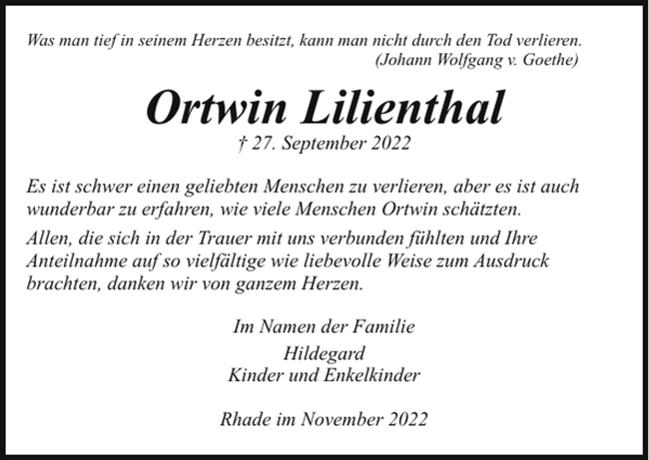 <p>Was man tief in seinem Herzen besitzt, kann man nicht durch den Tod verlieren.<br />(Johann Wolfgang v. Goethe)</p><p>Ortwin Lilienthal<br />† 27. September 2022<br />Es ist schwer einen geliebten Menschen zu verlieren, aber es ist auch<br />wunderbar zu erfahren, wie viele Menschen Ortwin schätzten.<br />Allen, die sich in der Trauer mit uns verbunden fühlten und Ihre<br />Anteilnahme auf so vielfältige wie liebevolle Weise zum Ausdruck<br />brachten, danken wir von ganzem Herzen.<br />Im Namen der Familie<br />Hildegard<br />Kinder und Enkelkinder<br />Rhade im November 2022</p>