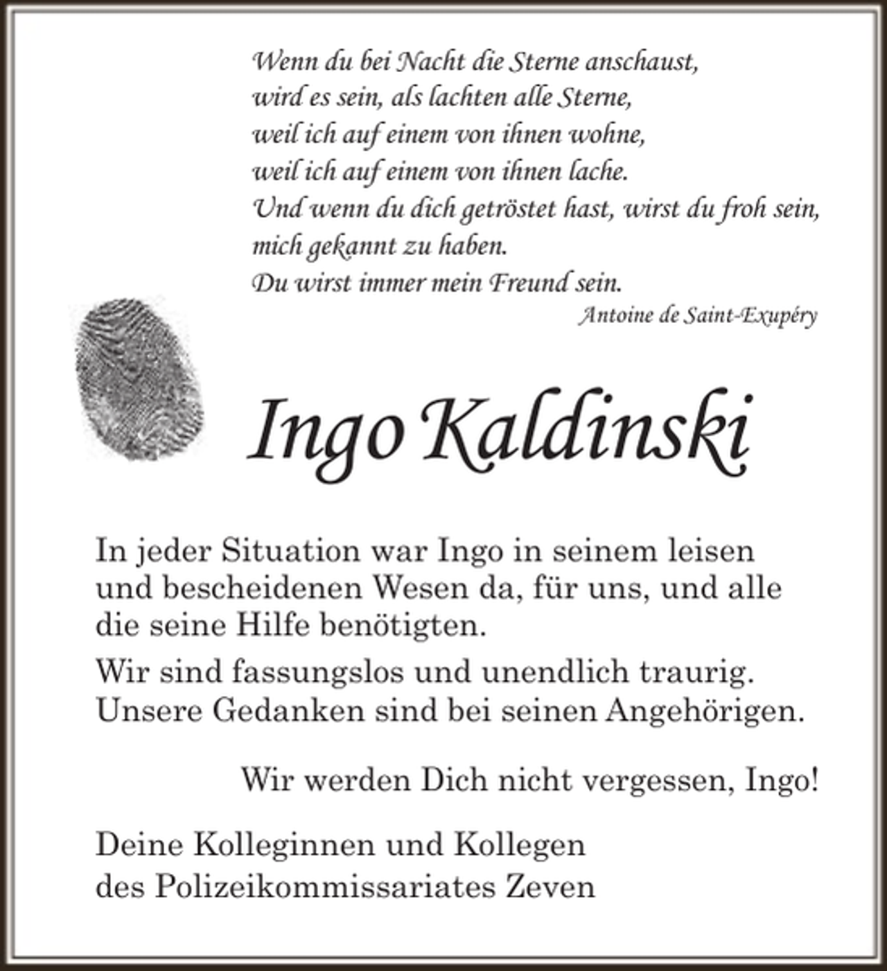 <p>Wenn du bei Nacht die Sterne anschaust,<br />wird es sein, als lachten alle Sterne,<br />weil ich auf einem von ihnen wohne,<br />weil ich auf einem von ihnen lache.<br />Und wenn du dich getröstet hast, wirst du froh sein,<br />mich gekannt zu haben.<br />Du wirst immer mein Freund sein.<br />Antoine de Saint-Exupéry</p><p>Ingo Kaldinski<br />In jeder Situation war Ingo in seinem leisen<br />und bescheidenen Wesen da, für uns, und alle<br />die seine Hilfe benötigten.<br />Wir sind fassungslos und unendlich traurig.<br />Unsere Gedanken sind bei seinen Angehörigen.<br />Wir werden Dich nicht vergessen, Ingo!<br />Deine Kolleginnen und Kollegen<br />des Polizeikommissariates Zeven</p>