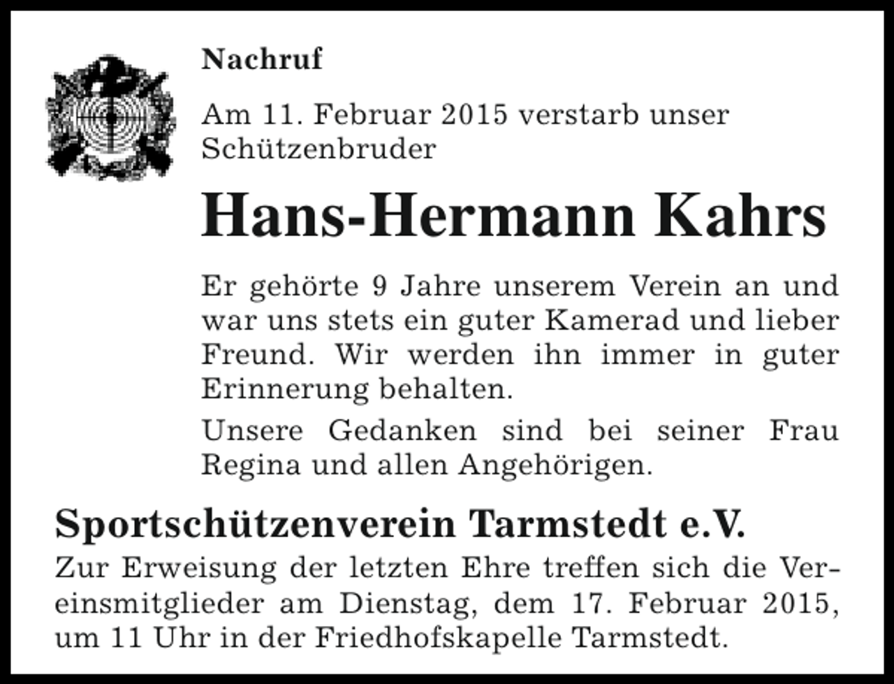 <p>Nachruf<br />Am 11. Februar 2015 verstarb unser<br />Schützenbruder</p><p>Hans-Hermann Kahrs<br />Er gehörte 9 Jahre unserem Verein an und<br />war uns stets ein guter Kamerad und lieber<br />Freund. Wir werden ihn immer in guter<br />Erinnerung behalten.<br />Unsere Gedanken sind bei seiner Frau<br />Regina und allen Angehörigen.</p><p>Sportschützenverein Tarmstedt e.V.</p><p>Zur Erweisung der letzten Ehre treffen sich die Vereinsmitglieder am Dienstag, dem 17. Februar 2015,<br />um 11 Uhr in der Friedhofskapelle Tarmstedt.</p>