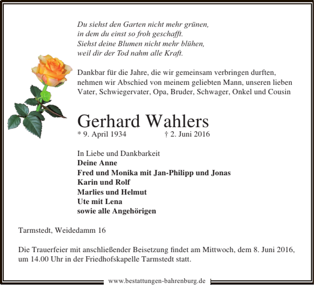 <p>Du siehst den Garten nicht mehr grünen,<br />in dem du einst so froh geschafft.<br />Siehst deine Blumen nicht mehr blühen,<br />weil dir der Tod nahm alle Kraft.<br />Dankbar für die Jahre, die wir gemeinsam verbringen durften,<br />nehmen wir Abschied von meinem geliebten Mann, unseren lieben<br />Vater, Schwiegervater, Opa, Bruder, Schwager, Onkel und Cousin</p><p>Gerhard Wahlers<br />* 9. April 1934</p><p>† 2. Juni 2016</p><p>In Liebe und Dankbarkeit<br />Deine Anne<br />Fred und Monika mit Jan-Philipp und Jonas<br />Karin und Rolf<br />Marlies und Helmut<br />Ute mit Lena<br />sowie alle Angehörigen<br />Tarmstedt, Weidedamm 16<br />Die Trauerfeier mit anschließender Beisetzung ﬁndet am Mittwoch, dem 8. Juni 2016,<br />um 14.00 Uhr in der Friedhofskapelle Tarmstedt statt.<br />www.bestattungen-bahrenburg.de</p>