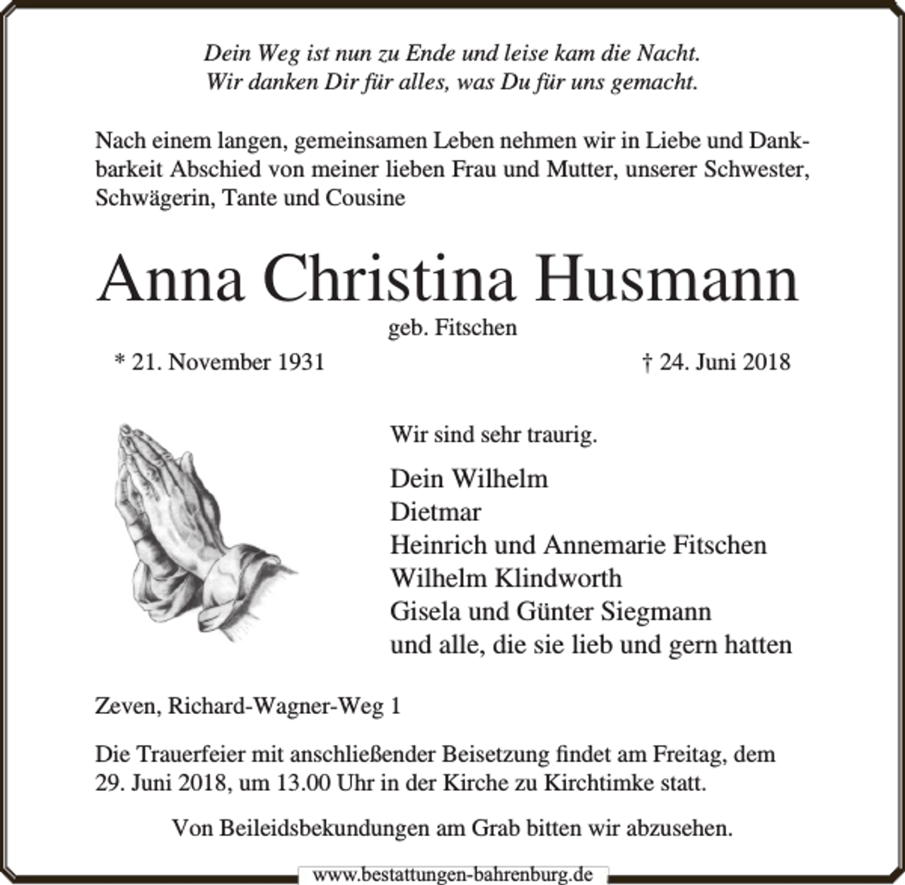 <p>Dein Weg ist nun zu Ende und leise kam die Nacht.<br />Wir danken Dir für alles, was Du für uns gemacht.<br />Nach einem langen, gemeinsamen Leben nehmen wir in Liebe und Dankbarkeit Abschied von meiner lieben Frau und Mutter, unserer Schwester,<br />Schwägerin, Tante und Cousine</p><p>Anna Christina Husmann<br />geb. Fitschen</p><p>* 21. November 1931</p><p>† 24. Juni 2018<br />Wir sind sehr traurig.</p><p>Dein Wilhelm<br />Dietmar<br />Heinrich und Annemarie Fitschen<br />Wilhelm Klindworth<br />Gisela und Günter Siegmann<br />und alle, die sie lieb und gern hatten<br />Zeven, Richard-Wagner-Weg 1<br />Die Trauerfeier mit anschließender Beisetzung ﬁndet am Freitag, dem<br />29. Juni 2018, um 13.00 Uhr in der Kirche zu Kirchtimke statt.<br />Von Beileidsbekundungen am Grab bitten wir abzusehen.<br />www.bbestattungen-bbahhrenbburg.dde</p>