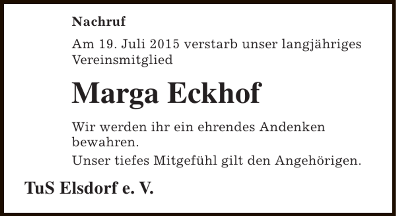 <p>Nachruf<br />Am 19. Juli 2015 verstarb unser langjähriges<br />Vereinsmitglied</p><p>Marga Eckhof<br />Wir werden ihr ein ehrendes Andenken<br />bewahren.<br />Unser tiefes Mitgefühl gilt den Angehörigen.</p><p>TuS Elsdorf e. V.</p>